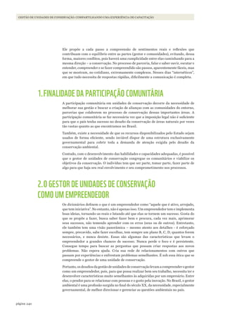 240página
GESTÃO DE UNIDADES DE CONSERVAÇÃO: COMPARTILHANDO UMA EXPERIÊNCIA DE CAPACITAÇÃO
Ele propõe a cada passo a compreensão de sentimentos reais e reflexões que
contribuam com o equilíbrio entre as partes (gestor e comunidades), evitando, dessa
forma, maiores conflitos, pois haverá uma cumplicidade entre elas caminhando para a
mesma direção – a conservação. No processo de parceria, falar e saber ouvir, escutar e
entender, compreender e se fazer compreendido são passos, aparentemente fáceis, mas
que se mostram, no cotidiano, extremamente complexos. Nesses dias “internéticos”,
em que tudo necessita de respostas rápidas, dificilmente a comunicação é completa.
1.FINALIDADE DA PARTICIPAÇÃO COMUNITÁRIA
A participação comunitária em unidades de conservação decorre da necessidade de
melhorar sua gestão e buscar a criação de alianças com as comunidades do entorno,
parcerias que colaborem no processo de conservação dessas importantes áreas. A
participação comunitária se faz necessária vez que a imposição legal não é suficiente
para que o país tenha sucesso no desafio da conservação de áreas naturais por vezes
tão vastas quanto as que encontramos no Brasil.
Também, existe a necessidade de que os recursos disponibilizados pelo Estado sejam
usados de forma eficiente, sendo inviável dispor de uma estrutura exclusivamente
governamental para cobrir toda a demanda de atenção exigida pelo desafio da
conservação ambiental.
Contudo, com o desenvolvimento das habilidades e capacidades adequadas, é possível
que o gestor de unidades de conservação congregue os comunitários e viabilize os
objetivos da conservação. O indivíduo tem que ser parte, tomar parte, fazer parte de
algo para que haja seu real envolvimento e seu comprometimento nos processos.
2.O GESTOR DE UNIDADES DE CONSERVAÇÃO
COMO UM EMPREENDEDOR
Os dicionários definem o que é um empreendedor como “aquele que é ativo, arrojado,
que tem iniciativa”. No entanto, não é apenas isso. Um empreendedor tem e implementa
boas ideias, tornando-as reais e lutando até que elas se tornem um sucesso. Gosta do
que se propõe a fazer, busca saber fazer bem e procura, cada vez mais, aprimorar
seus sucessos, não temendo aprender com os erros (seus ou de outros). Entretanto,
ele também tem uma visão panorâmica – mesmo atento aos detalhes - é esforçado
sempre, precavido, sabe fazer escolhas, tem sempre um plano B, C, D, quantos forem
necessários, e nunca desiste. Essas são algumas das características que levam o
empreendedor a grandes chances de sucesso. Nunca perde o foco e é persistente.
Consegue tempo para buscar as perguntas que possam criar respostas aos novos
problemas. Não espera ajuda. Cria sua rede de relacionamentos com outros que
passam por experiências e enfrentam problemas semelhantes. É sob essa ótica que se
compreende o gestor de uma unidade de conservação.
Portanto, os desafios da gestão de unidades de conservação levam a compreender o gestor
como um empreendedor, pois, para que possa realizar bem seu trabalho, necessita ter e
desenvolver características muito semelhantes às adquiridas por um empresário. Entre
elas, o pendor para se relacionar com pessoas e o gosto pela inovação. No Brasil, o gestor
ambiental é uma profissão surgida no final do século XX, da necessidade, especialmente
governamental, de melhor direcionar e gerenciar as questões ambientais no país.
WWF_CursosUC.indb 240 31/08/2012 17:21:49
 