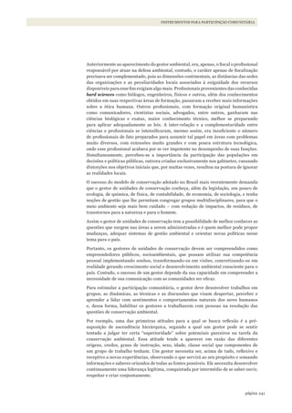 241página
INSTRUMENTOS PARA PARTICIPAÇÃO COMUNITÁRIA
Anteriormente ao aparecimento do gestor ambiental, era, apenas, o fiscal o profissional
responsável por atuar na defesa ambiental, contudo, o caráter apenas de fiscalização
precisava ser complementado, pois as dimensões continentais, as distâncias das sedes
das organizações e as peculiaridades locais associados à exiguidade dos recursos
disponíveis para esse fim exigiam algo mais. Profissionais provenientes das conhecidas
hard sciences como biólogos, engenheiros, físicos e outros, além dos conhecimentos
obtidos em suas respectivas áreas de formação, passaram a receber mais informações
sobre a ótica humana. Outros profissionais, com formação original humanística
como comunicadores, cientistas sociais, advogados, entre outros, ganharam nas
ciências biológicas e exatas, maior conhecimento técnico, melhor se preparando
para aplicar adequadamente as leis. A inter-relação e a complementaridade entre
ciências e profissionais se intensificaram, mesmo assim, era insuficiente o número
de profissionais de fato preparados para assumir tal papel em áreas com problemas
muito diversos, com extensões muito grandes e com pouca estrutura tecnológica,
onde esse profissional acabava por se ver impotente no desempenho de suas funções.
Simultaneamente, percebeu-se a importância da participação das populações em
decisões e políticas públicas, outrora criadas exclusivamente nos gabinetes, causando
distorções nos objetivos iniciais que, por muitas vezes, resultou na postura de ignorar
as realidades locais.
O sucesso do modelo de conservação adotado no Brasil mais recentemente demanda
que o gestor de unidades de conservação conheça, além da legislação, um pouco de
ecologia, de química, de física, de contabilidade, de economia, de sociologia, e tenha
noções de gestão que lhe permitam congregar grupos multidisciplinares, para que o
meio ambiente seja mais bem cuidado – com redução de impactos, de resíduos, de
transtornos para a natureza e para o homem.
Assim o gestor de unidades de conservação tem a possibilidade de melhor conhecer as
questões que surgem nas áreas a serem administradas e é quem melhor pode propor
mudanças, adequar sistemas de gestão ambiental e orientar novas políticas nesse
tema para o país.
Portanto, os gestores de unidades de conservação devem ser compreendidos como
empreendedores públicos, socioambientais, que possam utilizar sua competência
pessoal implementando sonhos, transformando-os em visões, concretizando-os em
realidade gerando crescimento social e desenvolvimento ambiental consciente para o
país. Contudo, o sucesso de um gestor depende da sua capacidade em compreender a
necessidade de sua comunicação com as comunidades ser eficaz.
Para estimular a participação comunitária, o gestor deve desenvolver trabalhos em
grupos, as dinâmicas, as técnicas e as discussões que visam despertar, perceber e
aprender a lidar com sentimentos e comportamentos naturais dos seres humanos
e, dessa forma, habilitar os gestores a trabalharem com pessoas na resolução das
questões de conservação ambiental.
Por exemplo, uma das primeiras atitudes para a qual se busca reflexão é a pré-
suposição de ascendência hierárquica, segundo a qual um gestor pode se sentir
tentado a julgar ter certa “superioridade” sobre potenciais parceiros na tarefa da
conservação ambiental. Essa atitude tende a aparecer em razão das diferentes
origens, credos, graus de instrução, sexo, idade, classe social que componentes de
um grupo de trabalho tenham. Um gestor necessita ser, acima de tudo, reflexivo e
receptivo a novas experiências, observando o que servirá ao seu propósito e somando
informações e saberes oriundos de todas as fontes possíveis. Ele necessita desenvolver
continuamente uma liderança legítima, conquistada por intermédio de se saber ouvir,
respeitar e criar conjuntamente.
WWF_CursosUC.indb 241 31/08/2012 17:21:49
 