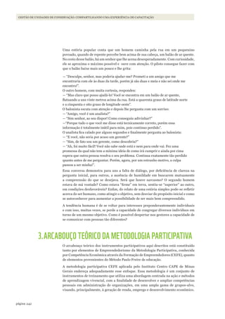 242página
GESTÃO DE UNIDADES DE CONSERVAÇÃO: COMPARTILHANDO UMA EXPERIÊNCIA DE CAPACITAÇÃO
Uma estória popular conta que um homem caminha pela rua em um pequenino
povoado, quando de repente percebe bem acima de sua cabeça, um balão de ar quente.
No cesto desse balão, há um senhor que lhe acena desesperadamente. Com curiosidade,
ele se aproxima o máximo possível e ouve com atenção. O piloto consegue fazer com
que o balão baixe mais um pouco e lhe grita:
— “Desculpe, senhor, mas poderia ajudar-me? Prometi a um amigo que me
encontraria com ele às duas da tarde, porém já são duas e meia e não sei onde me
encontro!”.
O outro homem, com muita cortesia, respondeu:
— “Mas claro que posso ajudá-lo! Você se encontra em um balão de ar quente,
flutuando a uns vinte metros acima da rua. Está a quarenta graus de latitude norte
e a cinquenta e oito graus de longitude oeste”.
O balonista escuta com atenção e depois lhe pergunta com um sorriso:
— “Amigo, você é um analista?”
— “Sim senhor, ao seu dispor! Como conseguiu adivinhar?”
—“Porque tudo o que você me disse está tecnicamente correto, porém essa
informação é totalmente inútil para mim, pois continuo perdido”.
O analista fica calado por alguns segundos e finalmente pergunta ao balonista:
— “E você, não seria por acaso um gerente?”
— “Sim, de fato sou um gerente, como descobriu?”
— “Ah, foi muito fácil! Você não sabe onde está e nem para onde vai. Fez uma
promessa da qual não tem a mínima ideia de como irá cumprir e ainda por cima
espera que outra pessoa resolva o seu problema. Continua exatamente tão perdido
quanto antes de me perguntar. Porém, agora, por um estranho motivo, a culpa
passou a ser minha!”.
Essa conversa demonstra para uns a falta de diálogo, por deficiência de clareza na
pergunta inicial, para outros, a ausência de humildade em buscarem mutuamente
a compreensão do que se desejava. Será que houve sarcasmo? O segundo homem
estava de má vontade? Como estava “firme” em terra, sentiu-se “superior” ao outro,
em condições desfavoráveis? Enfim, do relato de uma estória simples pode-se refletir
acerca do ser humano, como atingir o objetivo, sem desviar do propósito inicial e como
se autoconhecer para aumentar a possibilidade de ser mais bem compreendido.
A tendência humana é de se voltar para interesses preponderantemente individuais
e com isso, muitas vezes, se perde a capacidade de congregar diversos indivíduos em
torno de um mesmo objetivo. Como é possível despertar nos gestores a capacidade de
se comunicar com pessoas tão diferentes?
3.ARCABOUÇO TEÓRICO DA METODOLOGIA PARTICIPATIVA
O arcabouço teórico dos instrumentos participativos aqui descritos está constituído
tanto por elementos de Empreendedorismo da Metodologia Participativa, conhecida
por Competência Econômica através da Formação de Empreendedores (CEFE), quanto
de elementos provenientes do Método Paulo Freire de educação.
A metodologia participativa CEFE aplicada pelo Instituto Centro CAPE de Minas
Gerais endereça adequadamente esse enfoque. Essa metodologia é um conjunto de
instrumentos de treinamento que utiliza uma abordagem centrada na ação e métodos
de aprendizagem vivencial, com a finalidade de desenvolver e ampliar competências
pessoais em administração de organizações, em uma ampla gama de grupos-alvo,
visando, principalmente, à geração de renda, emprego e desenvolvimento econômico.
WWF_CursosUC.indb 242 31/08/2012 17:21:49
 