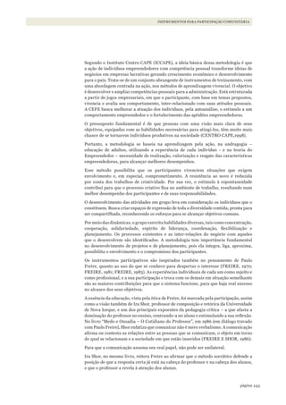 243página
INSTRUMENTOS PARA PARTICIPAÇÃO COMUNITÁRIA
Segundo o Instituto Centro CAPE (ICCAPE), a ideia básica dessa metodologia é que
a ação de indivíduos empreendedores com competência pessoal transforme ideias de
negócios em empresas lucrativas gerando crescimento econômico e desenvolvimento
para o país. Trata-se de um conjunto abrangente de instrumentos de treinamento, com
uma abordagem centrada na ação, nos métodos de aprendizagem vivencial. O objetivo
é desenvolver e ampliar competências pessoais para a administração. Está estruturada
a partir de jogos empresariais, em que o participante, com base em temas propostos,
vivencia e avalia seu comportamento, inter-relacionado com suas atitudes pessoais.
A CEFE busca melhorar a atuação dos indivíduos, pela autoanálise, o estímulo a um
comportamento empreendedor e o fortalecimento das aptidões empreendedoras.
O pressuposto fundamental é de que pessoas com uma visão mais clara de seus
objetivos, equipadas com as habilidades necessárias para atingi-los, têm muito mais
chance de se tornarem indivíduos produtivos na sociedade (CENTRO CAPE,1998).
Portanto, a metodologia se baseia na aprendizagem pela ação, na andragogia –
educação de adultos, utilizando a experiência de cada indivíduo - e na teoria do
Empreendedor – necessidade de realização, valorização e resgate das características
empreendedoras, para alcançar melhores desempenhos.
Esse método possibilita que os participantes vivenciem situações que exigem
envolvimento e, em especial, comprometimento. A resistência ao novo é reduzida
por conta dos trabalhos de criatividade. Por sua vez, o estímulo à espontaneidade
contribui para que o processo criativo flua no ambiente de trabalho, resultando num
melhor desempenho dos participantes e de suas responsabilidades.
O desenvolvimento das atividades em grupo leva em consideração os indivíduos que o
constituem. Busca criar espaços de expressão de toda a diversidade contida, pronta para
ser compartilhada, reconhecendo os esforços para se alcançar objetivos comuns.
Por meio das dinâmicas, o grupo exercita habilidades diversas, tais como concentração,
cooperação, solidariedade, espírito de liderança, coordenação, flexibilização e
planejamento. Os processos existentes e as inter-relações do negócio com aqueles
que o desenvolvem são identificados. A metodologia tem importância fundamental
no desenvolvimento de projetos e de planejamento, pois ela integra, liga, aproxima,
possibilita o envolvimento e o compromisso dos participantes.
Os instrumentos participativos são inspirados também no pensamento de Paulo
Freire, quanto ao uso do que se conhece para despertar o interesse (FREIRE, 1970;
FREIRE, 1981; FREIRE, 1983). As experiências individuais de cada um como sujeito e
como profissional, e a sua participação e troca com os demais em situação semelhante
são as maiores contribuições para que o sistema funcione, para que haja real sucesso
no alcance dos seus objetivos.
A essência da educação, vista pela ótica de Freire, foi marcada pela participação, assim
como a visão também de Ira Shor, professor de composição e retórica da Universidade
de Nova Iorque, e um dos principais expoentes da pedagogia crítica – a que afasta a
dominação do professor no ensino, centrando-a no aluno e estimulando a sua reflexão.
No livro “Medo e Ousadia – O Cotidiano do Professor”, em 1986 (em diálogo travado
com Paulo Freire), Shor enfatiza que comunicar não é mero verbalismo. A comunicação
afirma ou contesta as relações entre as pessoas que se comunicam, o objeto em torno
do qual se relacionam e a sociedade em que estão inseridos (FREIRE E SHOR, 1986).
Para que a comunicação assuma seu real papel, não pode ser unilateral.
Ira Shor, no mesmo livro, reitera Freire ao afirmar que o método socrático defende a
posição de que a resposta certa já está na cabeça do professor e na cabeça dos alunos,
e que o professor a revela à atenção dos alunos.
WWF_CursosUC.indb 243 31/08/2012 17:21:50
 