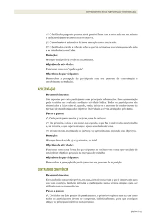 245página
INSTRUMENTOS PARA PARTICIPAÇÃO COMUNITÁRIA
4º. O facilitador pergunta quantos nós é possível fazer com a outra mão em um minuto
e cada participante expressa sua estimativa.
5º. O cronômetro é acionado e há nova execução com a outra mão.
6º. O facilitador orienta a reflexão sobre o que foi estimado e executado com cada mão
e as interferências sofridas.
Duração:
O tempo total poderá ser de 10 a 15 minutos.
Objetivo da atividade:
Funcionar como um “quebra-gelo”.
Objetivos do participante:
Desenvolver a percepção do participante com seu processo de concentração e
envolvimento no trabalho.
APRESENTAÇÃO
Desenvolvimento:
São expostas por cada participante suas principais informações. Essa apresentação
pode também ser realizada mediante atividade lúdica. Todos os participantes são
estimulados a falar sobre si, quando, então, inicia-se o processo de conhecimento da
turma e de manifestação dos objetivos individuais a serem alcançados pelo tema.
Passo a passo:
1º. Cada participante recebe 3 tarjetas, uma de cada cor.
2º. Na primeira, coloca o seu nome, na segunda, o que faz e onde realiza seu trabalho
e, na terceira, o que espera alcançar, após a conclusão do tema.
3º. De um em um, vão fixando os cartões e se apresentando, expondo seus objetivos.
Duração:
O tempo deverá ser de 15 a 25 minutos, no total.
Objetivo da atividade:
Funcionar como uma forma dos participantes se conhecerem e uma oportunidade de
estabelecer objetivos pessoais na execução do trabalho.
Objetivos do participante:
Desenvolver a percepção do participante no seu processo de exposição.
CONTRATO DE CONVIVÊNCIA
Desenvolvimento:
É estabelecido um acordo prévio, em que, além de esclarecer o que é importante para
um bom convívio, também introduz o participante numa técnica simples para ser
utilizada com os comunitários.
Passo a passo:
1º. Divididos em dois grupos de participantes, o primeiro registra num cartaz como
todos os participantes devem se comportar, individualmente, para que consigam
atingir os principais objetivos numa reunião.
WWF_CursosUC.indb 245 31/08/2012 17:21:50
 