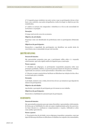 246página
GESTÃO DE UNIDADES DE CONSERVAÇÃO: COMPARTILHANDO UMA EXPERIÊNCIA DE CAPACITAÇÃO
2º. O segundo grupo estabelece em outro cartaz o que os participantes devem evitar
fazer; caso contrário, suas ações atrapalharão a todos de atingir os objetivos por eles
estabelecidos.
3º. Ambos os cartazes são comparados e identifica-se se há ou não necessidade de
acréscimos e os porquês.
Duração:
O tempo total será de cerca de 20 minutos.
Objetivo da atividade:
Funcionar como um identificador de preferências entre os participantes (Dimensão
“eu”).
Objetivos do participante:
Desenvolver a capacidade dos participantes em identificar um acordo tácito de
convivência com a comunidade em que está inserido.
QUESTÕES REFLEXIVAS
Desenvolvimento:
São apresentadas perguntas para que o participante reflita sobre si e responda
coletivamente, após uma rápida análise de impulsos para a motivação.
Passo a passo:
1º. Divididos em subgrupos, os participantes responderão perguntas sobre suas
principais qualidades, defeitos, ou posturas pessoais diante de situações do cotidiano,
registrando em cartazes a serem apresentados e discutidos com os demais.
2º. Discute-se quais características facilitam ou dificultam nas relações do dia a dia e
na motivação para o trabalho.
Duração:
A atividade, inclusive com o relato, deverá levar de 20 a 40 minutos (o que depende do
número de participantes).
Objetivo da atividade:
Aprofundar a percepção do participante por ele mesmo no seu trabalho.
Objetivos do participante:
Desenvolver a habilidade de automotivação do participante.
OS DEFICIENTES
Desenvolvimento:
São apresentadas perguntas para que sejam discutidas e apresentadas coletivamente,
de forma que as habilidades de cada um sejam complementadas pelas dos parceiros.
Ao final, discute-se e analisam-se comportamentos e reações, refletindo-se sobre
como melhor aproveitá-los.
Passo a passo:
1º. Na primeira fase da atividade, novos subgrupos respondem a perguntas, como que
tipos de lideranças facilitam ou dificultam os trabalhos em conjunto com comunidades,
WWF_CursosUC.indb 246 31/08/2012 17:21:50
 