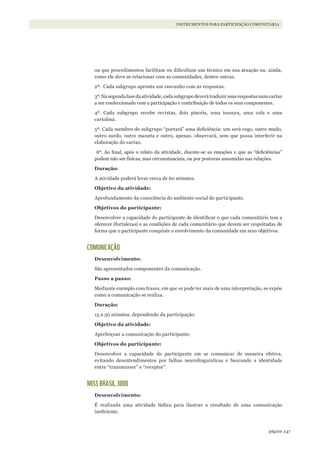 247página
INSTRUMENTOS PARA PARTICIPAÇÃO COMUNITÁRIA
ou que procedimentos facilitam ou dificultam um técnico em sua atuação ou, ainda,
como ele deve se relacionar com as comunidades, dentre outras.
2º. Cada subgrupo apronta um rascunho com as respostas.
3º.Nasegundafasedaatividade,cadasubgrupodeverátraduzirsuasrespostasnumcartaz
a ser confeccionado com a participação e contribuição de todos os seus componentes.
4º. Cada subgrupo recebe revistas, dois pincéis, uma tesoura, uma cola e uma
cartolina.
5º. Cada membro do subgrupo “portará” uma deficiência: um será cego, outro mudo,
outro surdo, outro maneta e outro, apenas, observará, sem que possa interferir na
elaboração do cartaz.
6º. Ao final, após o relato da atividade, discute-se as emoções e que as “deficiências”
podem não ser físicas, mas circunstanciais, ou por posturas assumidas nas relações.
Duração:
A atividade poderá levar cerca de 60 minutos.
Objetivo da atividade:
Aprofundamento da consciência do ambiente social do participante.
Objetivos do participante:
Desenvolver a capacidade do participante de identificar o que cada comunitário tem a
oferecer (fortalezas) e as condições de cada comunitário que devem ser respeitadas de
forma que o participante conquiste o envolvimento da comunidade em seus objetivos.
COMUNICAÇÃO
Desenvolvimento:
São apresentados componentes da comunicação.
Passo a passo:
Mediante exemplo com frases, em que se pode ter mais de uma interpretação, se expõe
como a comunicação se realiza.
Duração:
15 a 30 minutos, dependendo da participação.
Objetivo da atividade:
Aperfeiçoar a comunicação do participante.
Objetivos do participante:
Desenvolver a capacidade do participante em se comunicar de maneira efetiva,
evitando desentendimentos por falhas neurolinguísticas e buscando a identidade
entre “transmissor” e “receptor”.
MISS BRASIL 3000
Desenvolvimento:
É realizada uma atividade lúdica para ilustrar o resultado de uma comunicação
ineficiente.
WWF_CursosUC.indb 247 31/08/2012 17:21:50
 