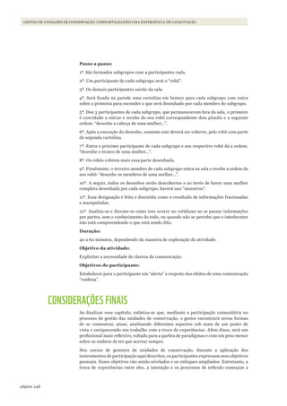 248página
GESTÃO DE UNIDADES DE CONSERVAÇÃO: COMPARTILHANDO UMA EXPERIÊNCIA DE CAPACITAÇÃO
Passo a passo:
1º. São formados subgrupos com 4 participantes cada.
2º. Um participante de cada subgrupo será o “robô”.
3º. Os demais participantes sairão da sala.
4º. Será fixada na parede uma cartolina em branco para cada subgrupo com outra
sobre a primeira para esconder o que será desenhado por cada membro do subgrupo.
5º. Dos 3 participantes de cada subgrupo, que permaneceram fora da sala, o primeiro
é convidado a entrar e recebe do seu robô correspondente dois pincéis e a seguinte
ordem: “desenhe a cabeça de uma mulher...”.
6º. Após a execução do desenho, somente este deverá ser coberto, pelo robô com parte
da segunda cartolina.
7º. Entra o próximo participante de cada subgrupo e seu respectivo robô dá a ordem:
“desenhe o tronco de uma mulher...”.
8º. Os robôs cobrem mais essa parte desenhada.
9º. Finalmente, o terceiro membro de cada subgrupo entra na sala e recebe a ordem de
seu robô: “desenhe os membros de uma mulher...”.
10º. A seguir, todos os desenhos serão descobertos e ao invés de haver uma mulher
completa desenhada por cada subgrupo, haverá uns “monstros”.
11º. Essa designação é feita e discutida como o resultado de informações fracionadas
e manipuladas.
12º. Analisa-se e discute-se como isso ocorre no cotidiano ao se passar informações
por partes, sem o conhecimento do todo, ou quando não se percebe que o interlocutor
não está compreendendo o que está sendo dito.
Duração:
40 a 60 minutos, dependendo da maneira de exploração da atividade.
Objetivo da atividade:
Explicitar a necessidade de clareza da comunicação.
Objetivos do participante:
Estabelecer para o participante um “alerta” a respeito dos efeitos de uma comunicação
“ruidosa”.
CONSIDERAÇÕES FINAIS
Ao finalizar esse capítulo, enfatiza-se que, mediante a participação comunitária no
processo de gestão das unidades de conservação, o gestor encontrará novas formas
de se comunicar, atuar, analisando diferentes aspectos sob mais de um ponto de
vista e enriquecendo seu trabalho com a troca de experiências. Além disso, será um
profissional mais reflexivo, voltado para a quebra de paradigmas e com um peso menor
sobre os ombros de ter que acertar sempre.
Nos cursos de gestores de unidades de conservação, durante a aplicação dos
instrumentos de participação aqui descritos, os participantes expressam seus objetivos
pessoais. Esses objetivos vão sendo nivelados e os enfoques ampliados. Entretanto, a
troca de experiências entre eles, a interação e os processos de reflexão começam a
WWF_CursosUC.indb 248 31/08/2012 17:21:50
 