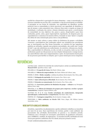 249página
INSTRUMENTOS PARA PARTICIPAÇÃO COMUNITÁRIA
auxiliá-los a desenvolver a percepção de outros elementos – como a concentração, os
excessos cometidos em seu dia a dia, a ansiedade e o tipo de envolvimento no trabalho.
A percepção na sua forma de exposição, sua capacidade em identificar acordos
possíveis com as comunidades (e outros parceiros), sua capacidade de identificar o
que ele mesmo e cada comunitário tem a oferecer, bem como o respeito ao tempo de
assimilação e realização dos outros e demais elementos para gerar o envolvimento
da comunidade em seus objetivos vão, pouco a pouco, despertando-o para itens
conhecidos, porém, antes, quase imperceptíveis. Igualmente, ele desperta para sua
capacidade de se comunicar de maneira efetiva, tornando-se mais “alerta” a respeito
dos efeitos de uma comunicação pouco clara e com problemas.
Até mesmo os mais críticos e pouco afeitos às dinâmicas de grupos e atividades
vivenciais e participativas têm confessado reduzir sua resistência por perceberem
que os instrumentos que lhes foram fornecidos, ao contrário do que supunham,
poderão ser utilizados, segundo suas próprias necessidades, não sendo uma “receita
de bolo” e que não substituem seu conhecimento. Ao contrário, reforçam-nos, dando-
lhes a oportunidade de utilizarem, ou não, no todo ou em partes, tanto na sua vida
profissional, quanto na vida pessoal, nas suas relações interpessoais e consigo mesmo,
nas autorreflexões sobre seus comportamentos e ações. Os instrumentos fazem parte
de um processo para facilitar as relações, que é o passo inicial para novas conquistas.
REFERÊNCIAS
CENTRO CAPE - INSTITUTO CENTRO DE CAPACITAÇÃO E APOIO AO EMPREENDEDOR.
Manual CEFE. Apostilas avulsas. 1998.
DOLABELA, F. O segredo de Luísa. São Paulo: Cultura, 1999.
DOLABELA, F. Oficina	do	empreendedor. São Paulo: Editora de Cultura, 1999.
FREIRE, P.; SHOR, I. Medo e ousadia: o cotidiano do professor. Rio de Janeiro: Paz e Terra, 1986.
FREIRE, P. Pedagogia do oprimido. Rio de Janeiro: Paz e Terra, 1970.
FREIRE, P. Ação cultural para a liberdade. Rio de Janeiro: Paz e Terra, 1981.
FREIRE, P. Extensão ou comunicação. Rio de Janeiro: Paz e Terra, 1983.
FRITZEN, J.S. Exercícios práticos de dinâmica de grupo – volume1 e 2. Petrópolis:
Editora Vozes, 1995.
MIRANDA, S. de. Oficina	de	dinâmica	de	grupos	para	empresas,	escolas	e	grupos	
comunitários. Campinas: Papirus Editora, 1997.
OLIVEIRA JR, M de M. (org). Gestão estratégica do conhecimento, integrando
aprendizagem, conhecimento e competências. São Paulo: Atlas, 2001.
PORTER, M. E. Vantagem competitiva. Rio de Janeiro: Campus, 1989.
TRIGUEIRO, A. Meio ambiente no Século XXI. Porto Alegre, RS: Editora Autores
Associados, 2005.
NEIDE BAPTISTA GONÇALVES MIRANDA:
Jornalista, especialista em planejamento e gestão ambiental, trabalhou na Amazônia
por mais de 30 anos. Suas experiências em turismo, gestão e meio ambiente são
provenientes das atividades desenvolvidas no governo e na iniciativa privada.
Colaborou com a formação de associações comunitárias de produtores artesanais,
para o SEBRAE e, também, de empresários. É consultora do IPÊ, facilitadora de seus
cursos para gestores ambientais das UCs desde 2004 (seu primeiro curso).
E-mail: neidemiranda@yahoo.com.br
WWF_CursosUC.indb 249 31/08/2012 17:21:50
 