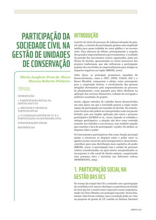 ©ACERVOPNJAÚ
251página
INTRODUÇÃO
A partir do início do processo de redemocratização do país,
em 1985, o conceito da participação ganhou uma amplitude
inédita para quem trabalha no setor público e no terceiro
setor. Essa abertura do debate, principalmente a respeito
dos grandes empreendimentos governamentais, é resultado
da pressão dos movimentos sociais organizados, junto aos
fóruns de decisão, apresentando os vários insucessos dos
projetos tradicionais, que não utilizavam a participação
popular dos envolvidos no empreendimento para mitigar os
impactos negativos na região (BROSE, 2001).
Além disso, os principais promotores mundiais do
desenvolvimento, como a ONU, DFID, USAID, GIZ e o
Banco Mundial, começaram a adotar como pressuposto
para a cooperação técnica, o envolvimento das pessoas
atingidas diretamente pelo empreendimento no processo
de planejamento, como garantia para obter eficiência na
aplicação dos recursos financeiros, redução da corrupção e
melhores resultados do projeto.
Assim, alguns métodos de trabalho foram desenvolvidos
em uma época em que a sociedade passou a exigir maior
espaço de participação nas tomadas de decisão. No entanto,
essas técnicas não podem ser interpretadas como um pacote
fechado, pois sua simples aplicação não torna o processo
participativo (GOMES et al., 2001). Quando se trabalha o
enfoque participativo, a atenção não deve estar centrada
somente nos métodos e nas técnicas, mas também naquilo
que constitui o foco da participação: o poder. Ou melhor, as
disputas sobre o poder.
Os instrumentos participativos têm como função principal
ajudar a estruturar as disputas sobre o poder entre os
agentes sociais, torná-las mais transparentes e, dessa forma,
contribuir para uma distribuição mais equitativa de poder
(BROSE, 2001). A participação tem o caráter de processo
coletivo transformador, no qual setores marginalizados se
incorporam à vida social de direito próprio, conquistando
uma presença ativa e decisória nas diferentes esferas
(BORDENAVE, 1995).
1. PARTICIPAÇÃO SOCIAL NA
GESTÃO DAS UCS
No avanço da criação das UCs, contando com a participação
da sociedade civil, merece destaque a experiência do Estado
do Acre que foi o cenário mais expressivo nessa conjuntura,
tendo em Chico Mendes seu principal expoente. Nessa luta,
muitas vidas foram ceifadas, mas o resultado pôde ser visto
na proposta de gestão de UC contida no Sistema Nacional
Maria Jasylene Pena de Abreu
Marcos Roberto Pinheiro
PARTICIPAÇÃO DA
SOCIEDADE CIVIL NA
GESTÃO DE UNIDADES
DE CONSERVAÇÃO
TÓPICOS:
INTRODUÇÃO
1. PARTICIPAÇÃO SOCIAL NA
GESTÃO DAS UCS
2. MÉTODOS E TÉCNICAS
PARTICIPATIVAS
3. O CONSELHO GESTOR DE UC E A
PARTICIPAÇÃO DA SOCIEDADE CIVIL
CONSIDERAÇÕES FINAIS
REFERÊNCIAS
WWF_CursosUC.indb 251 31/08/2012 17:21:54
 