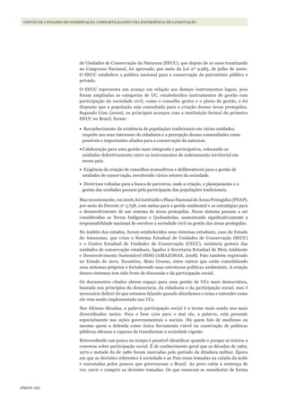 252página
GESTÃO DE UNIDADES DE CONSERVAÇÃO: COMPARTILHANDO UMA EXPERIÊNCIA DE CAPACITAÇÃO
de Unidades de Conservação da Natureza (SNUC), que depois de 10 anos tramitando
no Congresso Nacional, foi aprovado, por meio da Lei nº 9.985, de julho de 2000.
O SNUC estabelece a política nacional para a conservação do patrimônio público e
privado.
O SNUC representa um avanço em relação aos demais instrumentos legais, pois
foram ampliadas as categorias de UC, estabelecidos instrumentos de gestão com
participação da sociedade civil, como o conselho gestor e o plano de gestão, e foi
disposto que a população seja consultada para a criação dessas áreas protegidas.
Segundo Lino (2000), os principais avanços com a instituição formal do primeiro
SNUC no Brasil, foram:
•	 Reconhecimento da existência de populações tradicionais em várias unidades;
respeito aos seus interesses de cidadania e a percepção dessas comunidades como
possíveis e importantes aliados para a conservação da natureza.
•	Colaboração para uma gestão mais integrada e participativa, colocando as
unidades definitivamente entre os instrumentos de ordenamento territorial em
nosso país.
•	 Exigência da criação de conselhos (consultivos e deliberativos) para a gestão de
unidades de conservação, envolvendo vários setores da sociedade.
•	 Diretrizes voltadas para a busca de parceiros, onde a criação, o planejamento e a
gestão das unidades passam pela participação das populações tradicionais.
Mas recentemente, em 2006, foi instituído o Plano Nacional de Áreas Protegidas (PNAP),
por meio do Decreto no
5.758, com metas para a gestão ambiental e as estratégias para
o desenvolvimento de um sistema de áreas protegidas. Nesse sistema passam a ser
consideradas as Terras Indígenas e Quilombolas, aumentando significativamente a
responsabilidade nacional de envolver a sociedade civil na gestão das áreas protegidas.
No âmbito dos estados, foram estabelecidos seus sistemas estaduais, caso do Estado
do Amazonas, que criou o Sistema Estadual de Unidades de Conservação (SEUC)
e o Centro Estadual de Unidades de Conservação (CEUC), instância gestora das
unidades de conservação estaduais, ligados à Secretaria Estadual de Meio Ambiente
e Desenvolvimento Sustentável (SDS) (AMAZONAS, 2008). Fato também registrado
no Estado do Acre, Tocantins, Mato Grosso, entre outros que estão consolidando
seus sistemas próprios e fortalecendo suas estruturas políticas ambientais. A criação
desses sistemas tem sido fruto de discussão e da participação social.
Os documentos citados abrem espaço para uma gestão de UCs mais democrática,
baseada nos princípios da democracia, da cidadania e da participação social, mas é
necessário definir do que estamos falando quando abordamos o tema e entender como
ele vem sendo implementado nas UCs.
Nas últimas décadas, a palavra participação social é o termo mais usado nos mais
diversificados meios. Para o bem e/ou para o mal ela, a palavra, está presente
especialmente nas ações governamentais e sociais. Há quem fale de modismo ou
mesmo quem a defenda como única ferramenta viável na construção de políticas
públicas eficazes e capazes de transformar a sociedade vigente.
Retrocedendo um pouco no tempo é possível identificar quando e porque se iniciou a
conversa sobre participação social. É de conhecimento geral que as décadas de 1960,
1970 e metade da de 1980 foram marcadas pelo período da ditadura militar. Época
em que as decisões referentes à sociedade e ao País eram tomadas na calada da noite
e executadas pelos poucos que governavam o Brasil. Ao povo cabia a sentença de
ver, ouvir e cumprir as decisões tomadas. Os que ousavam se manifestar de forma
WWF_CursosUC.indb 252 31/08/2012 17:21:54
 
