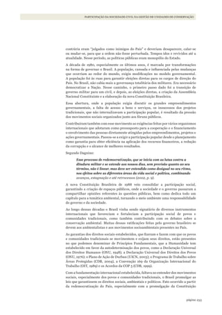 253página
PARTICIPAÇÃO DA SOCIEDADE CIVIL NA GESTÃO DE UNIDADES DE CONSERVAÇÃO
contrária eram “julgados como inimigos do País” e deveriam desaparecer, calar-se
ou mudar-se, para que a ordem não fosse perturbada. Tempos idos e revividos até a
atualidade. Nesse período, as políticas públicas eram monopólio do Estado.
A década de 1980, especialmente os últimos anos, é marcada por transformações
na forma de governar o Brasil. A população, cansada e influenciada pelas mudanças
que ocorriam ao redor do mundo, exigiu modificações no modelo governamental.
A população foi às ruas para garantir eleições diretas para os cargos de direção do
País. No Brasil, não cabia mais a governança totalitária dos militares. Era necessário
democratizar a Nação. Nesse caminho, o primeiro passo dado foi a transição de
governo militar para um civil, e depois, as eleições diretas, a criação da Assembleia
Nacional Constituinte e a elaboração da nova Constituição Brasileira.
Essa abertura, onde a população exigia discutir os grandes empreendimentos
governamentais, a falta de acesso a bens e serviços, os insucessos dos projetos
tradicionais, que não internalizavam a participação popular, é resultado da pressão
dos movimentos sociais organizados junto aos fóruns públicos.
Contribuíram também com esse movimento as exigências feitas por vários organismos
internacionais que adotaram como pressuposto para a cooperação e o financiamento
o envolvimento das pessoas diretamente atingidas pelos empreendimentos, projetos e
ações governamentais. Passou-se a exigir a participação popular desde o planejamento
como garantia para obter eficiência na aplicação dos recursos financeiros, a redução
da corrupção e o alcance de melhores resultados.
Segundo Dagnino:
Esse processo de redemocratização, que se inicia com as lutas contra a
ditadura militar e se estende aos nossos dias, sem previsão quanto ao seu
término, não é linear, mas deve ser entendido como desigual no seu ritmo,
nos efeitos sobre as diferentes áreas da vida social e política, combinando
avanços, estagnação e até retrocessos (2002, p. 9).
A nova Constituição Brasileira de 1988 veio consolidar a participação social,
garantindo a criação de espaços públicos, onde a sociedade e o governo passaram a
compartilhar opiniões referentes às questões públicas, bem como dedica todo um
capítulo para a temática ambiental, tornando o meio ambiente uma responsabilidade
do governo e da sociedade.
Ao longo dessas décadas o Brasil vinha sendo signatário de diversos instrumentos
internacionais que favoreciam e fortaleciam a participação social de povos e
comunidades tradicionais, como também contribuindo com os debates sobre a
conservação ambiental. Muitas dessas ratificações feitas pelo governo brasileiro se
devem aos ambientalistas e aos movimentos socioambientais presentes no País.
As garantias dos direitos sociais estabelecidos, que fizeram e fazem com que os povos
e comunidades tradicionais se movimentem e exijam seus direitos, estão presentes
no que podemos denominar de Princípios Fundamentais, que a Humanidade tem
estabelecido em favor da autodeterminação dos povos, como a Declaração Universal
dos Direitos Humanos (ONU, 1948); a Declaração Universal dos Direitos dos Povos
(ONU, 1976); o Plano de Ação de Durban (UICN, 2003); o Programa de Trabalho sobre
Áreas Protegidas (CDB, 2004), a Convenção 169 da Organização Internacional do
Trabalho (OIT, 1989) e os Acordos da COP 5 (CDB, 1999).
Com a fundamentação internacional estabelecida, faltava no entender dos movimentos
sociais, especialmente dos povos e comunidades tradicionais, o Brasil promulgar as
leis que garantissem os direitos sociais, ambientais e políticos. Fato ocorrido a partir
da redemocratização do País, especialmente com a promulgação da Constituição
WWF_CursosUC.indb 253 31/08/2012 17:21:54
 