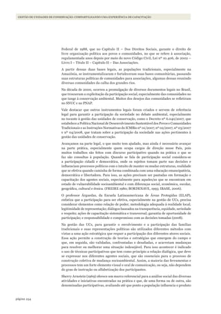 254página
GESTÃO DE UNIDADES DE CONSERVAÇÃO: COMPARTILHANDO UMA EXPERIÊNCIA DE CAPACITAÇÃO
Federal de 1988, que no Capítulo II – Dos Direitos Sociais, garante o direito de
livre organização política aos povos e comunidades, no que se refere à associação,
regulamentada anos depois por meio do novo Código Civil, Lei nº 10.406, de 2002 –
Livro I – Titulo II – Capítulo II – Das Associações.
A partir dessas duas bases legais, as populações tradicionais, especialmente na
Amazônia, se instrumentalizaram e fortaleceram suas bases comunitárias, passando
suas estruturas políticas de comunidades para associações, algumas dessas reunindo
diversas comunidades da calha dos grandes rios.
Na década de 2000, ocorreu a promulgação de diversos documentos legais no Brasil,
que trouxeram a explicitação da participação social, especialmente das comunidades no
que tange à conservação ambiental. Muitos dos desejos das comunidades se refletiram
no SNUC e no PNAP.
Vale destacar que outros instrumentos legais foram criados e servem de referência
legal para garantir a participação da sociedade no debate ambiental, especialmente
no tocante à gestão das unidades de conservação, como o Decreto nº 6.040/2007, que
estabelece a Política Nacional de Desenvolvimento Sustentável dos Povos e Comunidades
Tradicionais e as Instruções Normativas do ICMBio nº 01/2007, nº 02/2007, nº 03/2007
e nº 04/2008, que tratam sobre a participação da sociedade nas ações pertinentes à
gestão das unidades de conservação.
Avançamos na parte legal, o que muito tem ajudado, mas ainda é necessário avançar
na parte prática, especialmente quem ocupa cargos de direção nesse País, pois
muitos trabalhos são feitos com discurso participativo quando na prática o que se
faz são consultas à população. Quando se fala de participação social considera-se
a participação cidadã e democrática, onde os sujeitos tomam parte nas decisões e
influenciam processos políticos com o intuito de manter ou mudar estruturas, realidade
que se efetiva quando caminha de forma combinada com uma educação emancipatória,
democrática e libertadora. Para isso, as ações precisam ser pautadas em formação e
capacitação dos agentes sociais, especialmente para aqueles/as que se encontram em
estado de vulnerabilidade socioambiental e com diferenças social, econômica, escolar,
geográfica, cultural e étnica. (FREIRE 1980; BORDENAVE, 1995; IBASE, 2006).
O professor Árguedas, da Escuela Latinoamericana de Áreas Protegidas (ELAP),
enfatiza que a participação para ser efetiva, especialmente na gestão de UCs, precisa
considerar elementos como relação de poder; metodologia adequada à realidade local;
legitimidade de representação; diálogos baseados na transparência, equidade, seriedade
e respeito; ações de capacitação sistemática e transversal; garantia de oportunidade de
participação; e responsabilidade e compromisso com as decisões tomadas (2008).
Na gestão das UCs, para garantir o envolvimento e a participação das famílias
tradicionais e suas representações políticas são utilizados diferentes métodos com
vistas a uma ação estratégica que requer a participação dos diferentes atores sociais.
Essa ação permite a construção de teorias e estratégias que emergem do campo e
que, em seguida, são validadas, confrontadas e desafiadas, e acarretam mudanças
para resolver ou melhorar uma situação indesejável. Para isso acontecer é indicado
o uso de técnicas participativas que tem como princípio a relação dialógica, que deve
se expressar nos diferentes agentes sociais, que são essenciais para o processo de
construção coletiva de mudança socioambiental. Assim, a maioria das ferramentas e
processos tem um forte elemento visual e oral de comunicação, ou seja, não dependem
do grau de instrução ou alfabetização dos participantes.
Sherry Arnstein (1969) oferece um marco referencial para a análise social das diversas
atividades e iniciativas encontradas na prática e que, de uma forma ou de outra, são
denominadas participativas, avaliando até que ponto a população influencia o produto
WWF_CursosUC.indb 254 31/08/2012 17:21:54
 