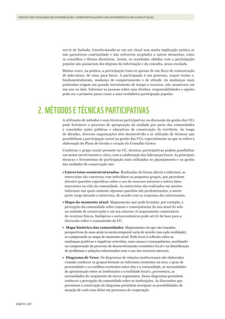 256página
GESTÃO DE UNIDADES DE CONSERVAÇÃO: COMPARTILHANDO UMA EXPERIÊNCIA DE CAPACITAÇÃO
servir de fachada, transformando-se em um ritual sem muita implicação prática se
não garantirem continuidade e não estiverem acoplados a outros elementos, como
os conselhos e fóruns decisórios. Assim, os resultados obtidos com a participação
popular não passariam dos degraus da informação e da consulta, nessa escalada.
Muitas vezes, na prática, a participação trata-se apenas de um fluxo de comunicação
de mão-única, de cima para baixo. A participação é um processo, requer treino e,
fundamentalmente, mudança de comportamento e de atitude. As mudanças mais
profundas exigem um grande investimento de tempo e recursos, não acontecem em
um ano ou dois. Informar as pessoas sobre seus direitos, responsabilidades e opções
pode ser o primeiro passo rumo a uma verdadeira participação popular.
2. MÉTODOS E TÉCNICAS PARTICIPATIVAS
A utilização de métodos e suas técnicas participativas na discussão da gestão das UCs
pode fortalecer o processo de apropriação da unidade por parte das comunidades
e consolidar ações políticas e educativas de conservação do território. Ao longo
de décadas, diversas organizações têm desenvolvido e se utilizado de técnicas que
possibilitam a participação social na gestão das UCs, especialmente no que se refere à
elaboração do Plano de Gestão e criação do Conselho Gestor.
Conforme o grupo social presente na UC, técnicas participativas podem possibilitar
um maior envolvimento e, claro, com a colaboração das lideranças locais. As principais
técnicas e ferramentas de participação mais utilizadas no planejamento e na gestão
das unidades de conservação são:
•	Entrevistas semiestruturadas: Realizadas de forma aberta e informal, as
entrevistas são conversas com indivíduos ou pequenos grupos, que permitem
discutir questões específicas sobre o uso de recursos naturais e outros fatos
marcantes na vida da comunidade. As entrevistas são realizadas em sessões
informais nas quais somente algumas questões são predominantes, a maior
parte surge durante a entrevista, de acordo com as respostas dos informantes.
•	Mapa do momento atual: Mapeamento que pode levantar, por exemplo, a
percepção da comunidade sobre causas e consequências do uso atual do solo
na unidade de conservação e em seu entorno. O mapeamento comunitário
de recursos físicos, biológicos e socioeconômicos pode servir de base para a
discussão sobre o zoneamento da UC.
•	 Mapa histórico das comunidades: Mapeamento em que são traçadas
perspectivas de anos atrás (a escala temporal varia de acordo com cada realidade),
se comparando ao mapa do momento atual. Pode levar à reflexão sobre as
mudanças positivas e negativas ocorridas, suas causas e consequências, auxiliando
na compreensão do processo de desenvolvimento econômico local e na identificação
de problemas e soluções relacionados com o uso dos recursos naturais.
•	 Diagrama de Venn: Os diagramas de relações institucionais são elaborados
visando conhecer os grupos formais ou informais existentes na área, o grau de
proximidade e os conflitos existentes entre eles e a comunidade, as necessidades
de aproximação entre as instituições e a realidade local e, porventura, as
necessidades do surgimento de novos organismos. Esses diagramas permitem
conhecer a percepção da comunidade sobre as instituições. As discussões que
permeiam a construção do diagrama permitem averiguar as possibilidades de
atuação de cada uma delas em processos de cooperação.
WWF_CursosUC.indb 256 31/08/2012 17:21:54
 