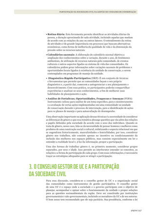 257página
PARTICIPAÇÃO DA SOCIEDADE CIVIL NA GESTÃO DE UNIDADES DE CONSERVAÇÃO
•	Rotina diária: Esta ferramenta permite identificar as atividades diárias da
pessoa, a duração aproximada de cada atividade, incluindo aquelas que mudam
de acordo com as estações do ano ou outros fatores. O entendimento da rotina
de atividades é de grande importância em processos que buscam alternativas
econômicas, como forma de melhoria da qualidade de vida e da diminuição da
pressão sobre os recursos naturais.
•	Calendários sazonais: A elaboração do calendário sazonal objetiva a
ampliação dos conhecimentos sobre a variação, durante o ano, de fenômenos
ambientais, de utilização de recursos naturais pela comunidade, de eventos
culturais e outros aspectos ligados ao sistema de vida das comunidades. Os
calendários podem gerar informações sobre variações sazonais de problemas e
oportunidades locais ligados à existência da unidade de conservação, a serem
contemplados em programas de manejo da unidade.
•	 Diagnóstico Rápido Participativo (DRP): É um conjunto de técnicas
e ferramentas que permite que as comunidades façam o seu próprio
diagnóstico e, a partir daí, comecem a autogerenciar o seu planejamento e
desenvolvimento. Com essa prática, os participantes poderão compartilhar
experiências e analisar os seus conhecimentos, a fim de melhorar suas
habilidades de planejamento e ação.
•	Análise de Fortalezas, Oportunidades, Fraquezas e Ameaças (FOFA):
Instrumento valioso para análise de um tema específico, para o monitoramento
e a avaliação de certas ações implementadas em uma comunidade ou unidade
de conservação durante o processo de intervenção, para a identificação de ações
para os planos de manejo e para autoavaliação do desempenho.
Uma observação importante na aplicação dessas técnicas é a necessidade de considerar
as diferenças de gênero e que essa temática abrange questões que vão além das relações
e papéis definidos pela sociedade de acordo com o sexo dos indivíduos. Quando se
trata de gênero, nesse caso, fala-se da necessidade de pensar homens e mulheres como
produtos de uma construção social e cultural, enfatizando o aspecto relacional em que
se engendram historicamente, masculinidades e feminilidades; por isso, considerar
gênero nos trabalhos, não consiste apenas no incentivo ou condicionamento da
inclusão das mulheres nos espaços públicos, mas consiste especialmente em ler e
entender a realidade local e, à luz da informação, propor a participação.
Uma das formas de trabalhar gênero é, no primeiro momento, considerar grupos
separados, por sexo e idade. Isso permite ao interlocutor entender os conceitos, as
relações e a forma de participação de cada grupo. Com essas informações, é necessário
traçar as estratégias adequadas para se atingir a participação.
3. O CONSELHO GESTOR DE UC E A PARTICIPAÇÃO
DA SOCIEDADE CIVIL
Para essa discussão, considera-se o conselho gestor de UC e a organização social
das comunidades como instrumentos de gestão participativa. O conselho gestor
de uma UC é o espaço onde a sociedade e o governo participam com o objetivo de
planejar, acompanhar e opinar sobre o funcionamento da unidade e propor soluções
para as questões socioambientais da região. Deve ser constituído por instituições
governamentais e não-governamentais, incluindo os moradores da UC e de seu entorno.
O bom senso tem recomendado que ele seja paritário. Sua presidência, conforme a lei
WWF_CursosUC.indb 257 31/08/2012 17:21:55
 
