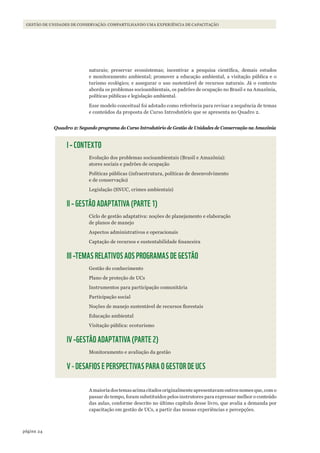 24página
GESTÃO DE UNIDADES DE CONSERVAÇÃO: COMPARTILHANDO UMA EXPERIÊNCIA DE CAPACITAÇÃO
naturais; preservar ecossistemas; incentivar a pesquisa científica, demais estudos
e monitoramento ambiental; promover a educação ambiental, a visitação pública e o
turismo ecológico; e assegurar o uso sustentável de recursos naturais. Já o contexto
aborda os problemas socioambientais, os padrões de ocupação no Brasil e na Amazônia,
políticas públicas e legislação ambiental.
Esse modelo conceitual foi adotado como referência para revisar a sequência de temas
e conteúdos da proposta de Curso Introdutório que se apresenta no Quadro 2.
Quadro 2: Segundo programa do Curso Introdutório de Gestão de Unidades de Conservação na Amazônia
I – CONTEXTO
Evolução dos problemas socioambientais (Brasil e Amazônia):
atores sociais e padrões de ocupação
Políticas públicas (infraestrutura, políticas de desenvolvimento
e de conservação)
Legislação (SNUC, crimes ambientais)
II – GESTÃO ADAPTATIVA (PARTE 1)
Ciclo de gestão adaptativa: noções de planejamento e elaboração
de planos de manejo
Aspectos administrativos e operacionais
Captação de recursos e sustentabilidade financeira
III –TEMAS RELATIVOS AOS PROGRAMAS DE GESTÃO
Gestão do conhecimento
Plano de proteção de UCs
Instrumentos para participação comunitária
Participação social
Noções de manejo sustentável de recursos florestais
Educação ambiental
Visitação pública: ecoturismo
IV –GESTÃO ADAPTATIVA (PARTE 2)
Monitoramento e avaliação da gestão
V - DESAFIOS E PERSPECTIVAS PARA O GESTOR DE UCS
A maioria dos temas acima citados originalmente apresentavam outros nomes que, com o
passar do tempo, foram substituídos pelos instrutores para expressar melhor o conteúdo
das aulas, conforme descrito no último capítulo desse livro, que avalia a demanda por
capacitação em gestão de UCs, a partir das nossas experiências e percepções.
WWF_CursosUC.indb 24 31/08/2012 17:20:12
 