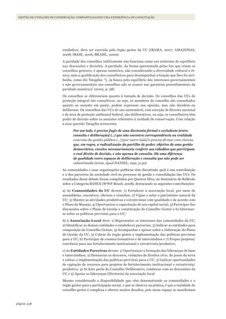 258página
GESTÃO DE UNIDADES DE CONSERVAÇÃO: COMPARTILHANDO UMA EXPERIÊNCIA DE CAPACITAÇÃO
estabelece, deve ser exercida pelo órgão gestor da UC (IBAMA, 2007; AMAZONAS,
2008; IBASE, 2006; BRASIL, 2000).
A paridade dos conselhos infelizmente não funciona como um sinônimo de equilíbrio
nas discussões e decisões. A paridade, da forma apresentada pelas leis que criam os
conselhos gestores, é apenas numérica, não considerando a diversidade cultural e ét-
nica, nem a qualificação dos conselheiros para desempenhar a função que lhes foi atri-
buída, como diz Tatagiba: “[…]a busca pelo equilíbrio dos interesses governamentais
e não governamentais nos conselhos não se exaure nas garantias procedimentais da
paridade numérica” (2002, p. 58).
Os conselhos se diferenciam quanto à tomada de decisão. Os conselhos das UCs de
proteção integral são consultivos, ou seja, os membros do conselho são consultados
quanto ao assunto em pauta, podem expressar sua opinião, mas não decidem ou
deliberam. Os conselhos das UCs de uso sustentável, com exceção de floresta nacional
e de área de proteção ambiental federal, são deliberativos, ou seja, os conselheiros têm
poder de decisão sobre os assuntos referentes à unidade de conservação. Com relação
a essa questão Tatagiba acrescenta:
Por um lado, é preciso fugir de uma dicotomia formal e excludente [entre
consulta e deliberação] (...) que não encontra correspondência na realidade
concreta da gestão pública (...) [por outro lado] é preciso firmar com clareza
que, em regra, a radicalização da partilha de poder, objetivo de uma gestão
democrática, envolve necessariamente conferir aos cidadãos que participam
o real direito de decisão, e não apenas de consulta. Há uma diferença
de qualidade entre espaços de deliberação e consulta que não pode ser
subestimada (2002, apud DANIEL, 1991, p.30).
As comunidades e suas organizações políticas vêm discutindo qual é sua contribuição
e a dos parceiros da sociedade civil no processo de gestão e consolidação das UCs. Os
resultados desse debate foram compilados por Queiroz Silva, no Seminário de Reflexão
sobre a Categoria RESEX (WWF-Brasil, 2008), destacando as seguintes contribuições:
a) As Comunidades da UC devem: 1) Fortalecer a associação local, por meio de
assembleias, encontros, oficinas e reuniões; 2) Vigiar e zelar o patrimônio natural da
UC; 3) Manter as atividades produtivas e extrativistas com qualidade e de acordo com
o Plano de Manejo; 4) Oportunizar a capacitação do seu capital social; 5) Participar das
discussões sobre o Plano de Gestão e constituição do Conselho Gestor e 6) Informar-
se sobre as políticas previstas para a UC;
b) A Associação Local deve: 1) Representar os interesses das comunidades da UC;
2) Identificar as demais entidades e estabelecer parcerias; 3) Indicar as entidades para
composição do Conselho Gestor; 4) Acompanhar e opinar sobre a elaboração do Plano
de Gestão da UC; 5) Cobrar do órgão gestor a implementação das políticas previstas
para a UC; 6) Participar de eventos formativos e de intercâmbios e 7) Propor projetos/
convênios para seu fortalecimento institucional e extrativista/produtivo;
c) As Entidades Parceiras devem: 1) Oportunizar a formação das lideranças de base
e intercâmbios; 2) Denunciar os descasos, violações de direitos civis, de posse da terra
e cobrar a implementação das políticas previstas para a UC; 3) Indicar oportunidades
de captação de recursos para projetos de fortalecimento institucional e extrativista/
produtivo; 4) Se fizer parte do Conselho Deliberativo, colaborar com as discussões da
UC e 5) Apoiar as lideranças (Diretoria) da associação local.
Mesmo considerando a disponibilidade que vêm demonstrando as comunidades e o
órgão gestor para a participação social, o que se observa na prática, é que a realidade do
conselho gestor é complexa e oferece muitos desafios, pois nesse espaço se manifestam
WWF_CursosUC.indb 258 31/08/2012 17:21:55
 