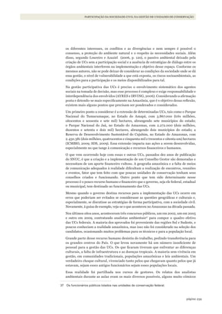 259página
PARTICIPAÇÃO DA SOCIEDADE CIVIL NA GESTÃO DE UNIDADES DE CONSERVAÇÃO
os diferentes interesses, os conflitos e as divergências e nem sempre é possível o
consenso, a proteção do ambiente natural e o respeito às necessidades sociais. Além
disso, segundo Loureiro e Azaziel (2006, p. 120), o passivo ambiental deixado pela
criação de UCs sem a participação social e a ausência de estratégias de diálogo entre os
órgãos ambientais interferem na implementação e objetivo desse espaço. Conforme os
mesmos autores, não se pode deixar de considerar as condições da sociedade onde se dá
essa gestão, o nível de vulnerabilidade a que está exposta, os riscos socioambientais, as
condições para a participação e os meios disponibilizados para tal.
Na gestão participativa das UCs é preciso o envolvimento sistemático dos agentes
sociais na tomada de decisão, mas esse processo é complexo e exige responsabilidade e
interdependência dos envolvidos (AYRES e IRVING, 2006). Considerando a afirmação
posta e detendo-se mais especificamente na Amazônia, que é o objetivo dessa reflexão,
existem mais alguns pontos que precisam ser ponderados e considerados.
Um primeiro ponto a considerar é a extensão de determinadas UCs, tais como o Parque
Nacional do Tumucumaque, no Estado do Amapá, com 3.867.000 (três milhões,
oitocentos e sessenta e sete mil) hectares, abrangendo sete municípios do estado;
o Parque Nacional do Jaú, no Estado do Amazonas, com 2.272.000 (dois milhões,
duzentos e setenta e dois mil) hectares, abrangendo dois municípios do estado; a
Reserva de Desenvolvimento Sustentável do Cujubim, no Estado do Amazonas, com
2.450.381 (dois milhões, quatrocentos e cinquenta mil e trezentos e oitenta um) hectares
(ICMBIO, 2009; SDS, 2009). Essa extensão impacta nas ações a serem desenvolvidas,
especialmente no que tange à comunicação e recursos financeiros e humanos.
O que vem ocorrendo hoje com essas e outras UCs, passados dez anos de publicação
do SNUC, é que a criação e a implementação de um Conselho Gestor são demoradas e
necessitam de um aporte financeiro vultoso. A geografia amazônica e a falta de meios
de comunicação adequados à realidade dificultam a realização de encontros, reuniões
e eventos, fator que tem feito com que poucas unidades de conservação tenham seus
conselhos criados e funcionando. Outro ponto que tem sido determinante nesse
processo é o pouco recurso humano e financeiro que o governo, seja ele federal, estadual
ou municipal, tem destinado ao funcionamento das UCs.
Mesmo quando o governo destina recursos para a implementação das UCs ocorre em
erros que poderiam ser evitados se considerasse as questões geográficas e culturais e,
especialmente, se discutisse as estratégias de forma participativa, com a sociedade civil.
Novamente, à guisa de exemplo, veja-se o que aconteceu no Amazonas na década passada.
Nos últimos oitos anos, aconteceram três concursos públicos, um em 2002, um em 2005
e outro em 2009, contratando analistas ambientais37
para compor o quadro efetivo
das UCs federais. A maioria dos aprovados foi proveniente das regiões Sul e Sudeste, e
poucos conheciam a realidade amazônica, mas isso não foi considerado na seleção dos
candidatos, ocasionando muitos problemas para os técnicos e para a população local.
Grande parte desse recurso humano desistiu do trabalho, pedindo transferência para
os grandes centros do País. O que levou novamente há um número insuficiente de
pessoal para a gestão das UCs. Os que ficaram tiveram que enfrentar as diferenças
culturais, a falta de infraestrutura e as doenças tropicais. A maioria sem vivência em
gestão, em comunidades tradicionais, populações amazônicas e leis ambientais. Um
verdadeiro choque cultural, vivenciado tanto pelos que chegavam quanto pelos que já
estavam, sejam esses antigos funcionários sejam esses populações locais.
Essa realidade foi partilhada nos cursos de gestores. Os relatos dos analistas
ambientais durante as aulas eram os mais diversos possíveis, alguns muito cômicos
37 Os funcionários públicos lotados nas unidades de conservação federal.
WWF_CursosUC.indb 259 31/08/2012 17:21:55
 