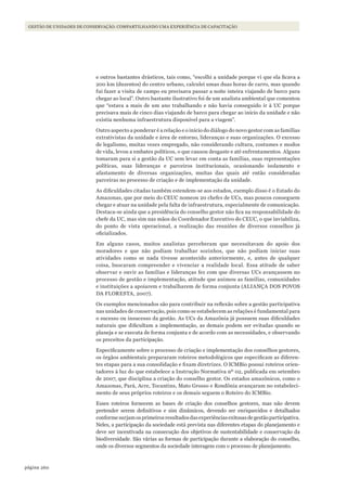 260página
GESTÃO DE UNIDADES DE CONSERVAÇÃO: COMPARTILHANDO UMA EXPERIÊNCIA DE CAPACITAÇÃO
e outros bastantes drásticos, tais como, “escolhi a unidade porque vi que ela ficava a
200 km (duzentos) do centro urbano, calculei umas duas horas de carro, mas quando
fui fazer a visita de campo eu precisava passar a noite inteira viajando de barco para
chegar ao local”. Outro bastante ilustrativo foi de um analista ambiental que comentou
que “estava a mais de um ano trabalhando e não havia conseguido ir à UC porque
precisava mais de cinco dias viajando de barco para chegar ao início da unidade e não
existia nenhuma infraestrutura disponível para a viagem”.
Outro aspecto a ponderar é a relação e o início do diálogo do novo gestor com as famílias
extrativistas da unidade e área de entorno, lideranças e suas organizações. O excesso
de legalismo, muitas vezes empregado, não considerando cultura, costumes e modos
de vida, levou a embates políticos, o que causou desgaste e até enfrentamentos. Alguns
tomaram para si a gestão da UC sem levar em conta as famílias, suas representações
políticas, suas lideranças e parceiros institucionais, ocasionando isolamento e
afastamento de diversas organizações, muitas das quais até então consideradas
parceiras no processo de criação e de implementação da unidade.
As dificuldades citadas também estendem-se aos estados, exemplo disso é o Estado do
Amazonas, que por meio do CEUC nomeou 20 chefes de UCs, mas poucos conseguem
chegar e atuar na unidade pela falta de infraestrutura, especialmente de comunicação.
Destaca-se ainda que a presidência do conselho gestor não fica na responsabilidade do
chefe da UC, mas sim nas mãos do Coordenador Executivo do CEUC, o que inviabiliza,
do ponto de vista operacional, a realização das reuniões de diversos conselhos já
oficializados.
Em alguns casos, muitos analistas perceberam que necessitavam do apoio dos
moradores e que não podiam trabalhar sozinhos, que não podiam iniciar suas
atividades como se nada tivesse acontecido anteriormente, e, antes de qualquer
coisa, buscaram compreender e vivenciar a realidade local. Essa atitude de saber
observar e ouvir as famílias e lideranças fez com que diversas UCs avançassem no
processo de gestão e implementação, atitude que animou as famílias, comunidades
e instituições a apoiarem e trabalharem de forma conjunta (ALIANÇA DOS POVOS
DA FLORESTA, 2007).
Os exemplos mencionados são para contribuir na reflexão sobre a gestão participativa
nas unidades de conservação, pois como se estabelecem as relações é fundamental para
o sucesso ou insucesso da gestão. As UCs da Amazônia já possuem suas dificuldades
naturais que dificultam a implementação, as demais podem ser evitadas quando se
planeja e se executa de forma conjunta e de acordo com as necessidades, e observando
os preceitos da participação.
Especificamente sobre o processo de criação e implementação dos conselhos gestores,
os órgãos ambientais prepararam roteiros metodológicos que especificam as diferen-
tes etapas para a sua consolidação e fixam diretrizes. O ICMBio possui roteiros orien-
tadores à luz do que estabelece a Instrução Normativa nº 02, publicada em setembro
de 2007, que disciplina a criação do conselho gestor. Os estados amazônicos, como o
Amazonas, Pará, Acre, Tocantins, Mato Grosso e Rondônia avançaram no estabeleci-
mento de seus próprios roteiros e os demais seguem o Roteiro do ICMBio.
Esses roteiros fornecem as bases de criação dos conselhos gestores, mas não devem
pretender serem definitivos e sim dinâmicos, devendo ser enriquecidos e detalhados
conformesurjamosprimeirosresultadosdasexperiênciasexitosasdegestãoparticipativa.
Neles, a participação da sociedade está prevista nas diferentes etapas do planejamento e
deve ser incentivada na consecução dos objetivos de sustentabilidade e conservação da
biodiversidade. São várias as formas de participação durante a elaboração do conselho,
onde os diversos segmentos da sociedade interagem com o processo de planejamento.
WWF_CursosUC.indb 260 31/08/2012 17:21:55
 