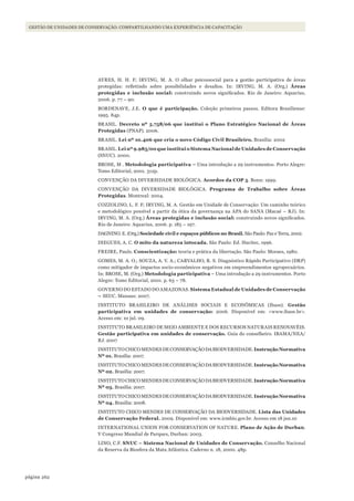262página
GESTÃO DE UNIDADES DE CONSERVAÇÃO: COMPARTILHANDO UMA EXPERIÊNCIA DE CAPACITAÇÃO
AYRES, H. H. F; IRVING, M. A. O olhar psicossocial para a gestão participativa de áreas
protegidas: refletindo sobre possibilidades e desafios. In: IRVING, M. A. (Org.) Áreas
protegidas e inclusão social: construindo novos significados. Rio de Janeiro: Aquarius,
2006. p. 77 – 90.
BORDENAVE, J.E. O que é participação. Coleção primeiros passos. Editora Brasiliense:
1995. 84p.
BRASIL. Decreto nº 5.758/06 que institui o Plano Estratégico Nacional de Áreas
Protegidas (PNAP). 2006.
BRASIL. Lei nº 10.406 que cria o novo Código Civil Brasileiro. Brasília: 2002
BRASIL. Lei nº 9.985/00 que institui o Sistema Nacional de Unidades de Conservação
(SNUC). 2000.
BROSE, M . Metodologia participativa – Uma introdução a 29 instrumentos. Porto Alegre:
Tomo Editorial, 2001. 312p.
CONVENÇÃO DA DIVERSIDADE BIOLÓGICA. Acordos da COP 5. Bonn: 1999.
CONVENÇÃO DA DIVERSIDADE BIOLÓGICA. Programa de Trabalho sobre Áreas
Protegidas. Montreal: 2004.
COZZOLINO, L. F. F; IRVING, M. A. Gestão em Unidade de Conservação: Um caminho teórico
e metodológico possível a partir da ótica da governança na APA do SANA (Macaé – RJ). In:
IRVING, M. A. (Org.) Áreas protegidas e inclusão social: construindo novos significados.
Rio de Janeiro: Aquarius, 2006. p. 185 – 197.
DAGNINO. E. (Org.) Sociedade civil e espaços públicos no Brasil. São Paulo: Paz e Terra, 2002.
DIEGUES, A. C. O mito da natureza intocada. São Paulo: Ed. Hucitec, 1996.
FREIRE, Paulo. Conscientização: teoria e prática da libertação. São Paulo: Moraes, 1980.
GOMES, M. A. O.; SOUZA, A. V. A.; CARVALHO, R. S. Diagnóstico Rápido Participativo (DRP)
como mitigador de impactos socio-econômicos negativos em empreendimentos agropecuários.
In: BROSE, M. (Org.) Metodologia participativa – Uma introdução a 29 instrumentos. Porto
Alegre: Tomo Editorial, 2001. p. 63 – 78.
GOVERNO DO ESTADO DO AMAZONAS. Sistema Estadual de Unidades de Conservação
– SEUC. Manaus: 2007.
INSTITUTO BRASILEIRO DE ANÁLISES SOCIAIS E ECONÔMICAS (Ibase). Gestão
participativa em unidades de conservação: 2006. Disponível em: <www.ibase.br>.
Acesso em: 10 jul. 09.
INSTITUTO BRASILEIRO DE MEIO AMBIENTE E DOS RECURSOS NATURAIS RENOVAVÉIS.
Gestão participativa em unidades de conservação. Guia do conselheiro. IBAMA/NEA/
RJ. 2007
INSTITUTOCHICOMENDESDECONSERVAÇÃODABIODVERSIDADE.InstruçãoNormativa
Nº 01. Brasília: 2007.
INSTITUTOCHICOMENDESDECONSERVAÇÃODABIODVERSIDADE.InstruçãoNormativa
Nº 02. Brasília: 2007.
INSTITUTOCHICOMENDESDECONSERVAÇÃODABIODVERSIDADE.InstruçãoNormativa
Nº 03. Brasília: 2007.
INSTITUTOCHICOMENDESDECONSERVAÇÃODABIODVERSIDADE.InstruçãoNormativa
Nº 04. Brasília: 2008.
INSTITUTO CHICO MENDES DE CONSERVAÇÃO DA BIODVERSIDADE. Lista das Unidades
de Conservação Federal. 2009. Disponível em: www.icmbio.gov.br. Acesso em 18 jan.10
INTERNATIONAL UNION FOR CONSERVATION OF NATURE. Plano de Ação de Durban.
V Congreso Mundial de Parques, Durban: 2003.
LINO, C.F. SNUC – Sistema Nacional de Unidades de Conservação. Conselho Nacional
da Reserva da Biosfera da Mata Atlântica. Caderno n. 18, 2000. 48p.
WWF_CursosUC.indb 262 31/08/2012 17:21:55
 