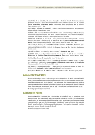 263página
PARTICIPAÇÃO DA SOCIEDADE CIVIL NA GESTÃO DE UNIDADES DE CONSERVAÇÃO
LOUREIRO. F. B.; AZAZIEL. M. Áreas Protegidas e “Inclusão Social”: Problematização do
Paradigma Analítico-Linear e Seu Separatismo na Gestão Ambiental. In: IRVING, M. A. (Org.)
Áreas protegidas e inclusão social: construindo novos significados. Rio de Janeiro:
Aquarius, 2006. p. 115 – 129.
MCCORMICK, J. Rumo ao paraíso – A história do movimento ambientalista. Rio de Janeiro:
Editora Relume-Dumará, 1992. 224p.
MCNEELY, J.A. The contributions of protected areas to sustaining society. In: Plenary
sessions and symposium papers, IVth World Congress on National Parks and Protected Areas,
Venezuela, 1992. Gland: The World Conservation Union (UICN), 1992.
MEDEIROS. R; IRVING, M. A; GARAY. I. Áreas protegidas no Brasil: Interpretando o contexto
histórico para pensar a inclusão social. In: IRVING, M. A. (Org.) Áreas protegidas e inclusão
social: construindo novos significados. Rio de Janeiro: Aquarius, 2006. p. 15 – 40.
ORGANIZAÇÃO DAS NAÇÕES UNIDAS. Declaração Universal dos Direitos Humanos. 1948.
ORGANIZAÇÃO DAS NAÇÕES UNIDAS. Declaração Universal dos Direitos dos Povos.
Argélia: 1976.
ORGANIZAÇÃO INTERNACIONAL DO TRABALHO. Convenção 169. 1989.
QUEIROZ SILVA, F.A. O papel da sociedade civil na gestão de UCs de uso sustentável.
Seminário	de	Reflexão	sobre	a	Categoria	RESEX.	WWF-Brasil. Brasília: Agosto, 2008.
SACHS, I. Ecodesenvolvimento. São Paulo: Vértice, 1986.
SECRETARIA DE ESTADO DO MEIO AMBIENTE E DESENVOLVIMENTO SUSTENTÁVEL
DO ESTADO DO AMAZONAS. Coletânea de Unidades de Conservação no Estado do
Amazonas. Leis Decretos e Portarias. SDS: 2009.
TATAGIBA, L. Os conselhos gestores e a democratização das políticas públicas no Brasil. In:
DAGNINO, E. Sociedade Civil e Espaços Públicos. Paz e Terra, 2002.
WWF-Brasil. Seminário	de	reflexão	sobre	a	categoria	RESEX. Brasília: Agosto, 2008.
MARIA JASYLENE PENA DE ABREU:
Mestre em Psicologia Social e com formação inicial em Filosofia. Já atuou como educadora
juntoaescolaseasociedadecivilenaimplementaçãoecriaçãodeunidadesdeconservação.
As ações desenvolvidas estão ligadas a área ambiental nas temáticas voltadas para as
questões socioambiental, educação ambiental, formação de processos de organizações de
base, gênero e gestão. Atualmente atua no WWF-Brasil como Analista de Conservação.
E-mail: jasyabreu@yahoo.com.br
MARCOS ROBERTO PINHEIRO:
Mestre em Ciência Ambiental pela Universidade de São Paulo, atua há mais de 16 anos
na Amazônia, já trabalhou no WWF-Brasil e na Fundação Vitória Amazônica como
coordenador de projetos envolvendo temas das áreas protegidas. Atualmente trabalha
como consultor na área de Planejamento Ambiental, com ênfase em Geração de
Renda para Populações Tradicionais e Planejamento Participativo, buscando ampliar
a atuação para os demais biomas do Brasil.
E-mail: acariquara@gmail.com
WWF_CursosUC.indb 263 31/08/2012 17:21:55
 