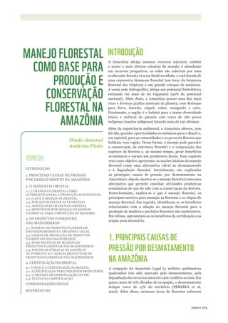 ©WWF-BRASIl/ADRIANOGAMBARINI
265página
INTRODUÇÃO
A Amazônia abriga imensos recursos naturais; contém
o maior e mais diverso estuário do mundo; é abundante
em recursos pesqueiros; os solos são cobertos por uma
exuberante floresta rica em biodiversidade; e está dotada de
uma expressiva biomassa florestal (um terço da biomassa
florestal dos trópicos) e um grande estoque de madeiras.
A vasta rede hidrográfica abriga um potencial hidrelétrico
estimado em mais de 60 Gigawatts (40% do potencial
nacional). Além disso, a Amazônia possui uma das mais
ricas e diversas jazidas minerais do planeta, com destaque
para ferro, bauxita, níquel, cobre, manganês e ouro.
Finalmente, a região é o habitat para a maior diversidade
étnica e cultural do planeta com cerca de 180 povos
indígenas (nações indígenas) falando mais de 150 idiomas.
Além da importância ambiental, a Amazônia oferece, sem
dúvida, grandes oportunidades econômicas para o Brasil e,
em especial, para as comunidades e os povos da floresta que
habitam essa região. Dessa forma, o manejo pode garantir
a conservação da estrutura florestal e a composição das
espécies da floresta e, ao mesmo tempo, gerar benefícios
econômicos e sociais aos produtores locais. Esse capítulo
tem como objetivo apresentar as noções básicas do manejo
florestal como uma alternativa viável ao desmatamento
e à degradação florestal. Inicialmente, são explicadas
as principais causas de pressão por desmatamento na
Amazônia e, depois, mostra-se o manejo florestal como uma
alternativa que permite conciliar atividades produtivas
econômicas de uso do solo com a conservação da floresta.
Posteriormente, explica-se o que é manejo florestal, os
principais motivos para manejar as florestas e as etapas do
manejo florestal. Em seguida, identificam-se os benefícios
relacionados com a adoção do manejo florestal para a
produção de madeira e produtos florestais não madeireiros.
Por último, apresentam-se os benefícios da certificação e as
etapas para alcançá-la.
1. PRINCIPAIS CAUSAS DE
PRESSÃO POR DESMATAMENTO
NA AMAZÔNIA
A ocupação da Amazônia Legal (5 milhões quilômetros
quadrados) tem sido marcada pelo desmatamento, pela
degradação dos recursos naturais e por conflitos sociais. Em
pouco mais de três décadas de ocupação, o desmatamento
atingiu cerca de 15% do território (PEREIRA et al,
2010). Além disso, extensas áreas de florestas sofreram
Paulo Amaral
Andréia Pinto
MANEJO FLORESTAL
COMO BASE PARA
PRODUÇÃO E
CONSERVAÇÃO
FLORESTAL NA
AMAZÔNIA
TÓPICOS:
INTRODUÇÃO
1. PRINCIPAIS CAUSAS DE PRESSÃO
POR DESMATAMENTO NA AMAZÔNIA
2. O MANEJO FLORESTAL
2.1. O MANEJO FLORESTAL COMO
ALTERNATIVA PARA A PRODUÇÃO SUSTENTÁVEL
2.2. O QUE É MANEJO FLORESTAL
2.3. POR QUE MANEJAR AS FLORESTAS
2.4. AS ETAPAS DO MANEJO FLORESTAL
2.5. BENEFÍCIOS POR ADOÇÃO DO MANEJO
FLORESTAL PARA A PRODUÇÃO DE MADEIRA
3. OS PRODUTOS FLORESTAIS
NÃO MADEIREIROS
3.1. MANEJO DE PRODUTOS FLORESTAIS
NÃO MADEIREIROS NA AMAZÔNIA LEGAL
3.2. CADEIA DE PRODUÇÃO DE PRODUTOS
FLORESTAIS NÃO MADEIREIROS
3.3. BOAS PRÁTICAS DE MANEJO DE
PRODUTOS FLORESTAIS NÃO MADEIREIROS
3.4. POLÍTICAS PÚBLICAS DE GESTÃO E/
OU FOMENTO ÀS CADEIAS PRODUTIVAS DE
PRODUTOS FLORESTAIS NÃO MADEIREIROS
4. CERTIFICAÇÃO FLORESTAL
4.1. O QUE É A CERTIFICAÇÃO FLORESTAL
4.2. A CERTIFICAÇÃO PARA PEQUENOS PRODUTORES
4.3. O SISTEMA DE CERTIFICAÇÃO DO FSC
4.4. ETAPAS DA CERTIFICAÇÃO
CONSIDERAÇÕES FINAIS
REFERÊNCIAS
WWF_CursosUC.indb 265 31/08/2012 17:21:58
 
