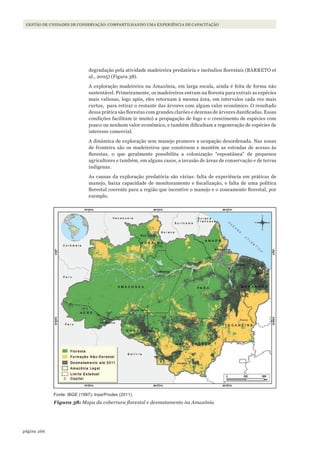 266página
GESTÃO DE UNIDADES DE CONSERVAÇÃO: COMPARTILHANDO UMA EXPERIÊNCIA DE CAPACITAÇÃO
degradação pela atividade madeireira predatória e incêndios florestais (BARRETO et
al., 2005) (Figura 38).
A exploração madeireira na Amazônia, em larga escala, ainda é feita de forma não
sustentável. Primeiramente, os madeireiros entram na floresta para extrair as espécies
mais valiosas, logo após, eles retornam à mesma área, em intervalos cada vez mais
curtos, para retirar o restante das árvores com algum valor econômico. O resultado
dessa prática são florestas com grandes clarões e dezenas de árvores danificadas. Essas
condições facilitam (e muito) a propagação de fogo e o crescimento de espécies com
pouco ou nenhum valor econômico, e também dificultam a regeneração de espécies de
interesse comercial.
A dinâmica de exploração sem manejo promove a ocupação desordenada. Nas zonas
de fronteira são os madeireiros que constroem e mantêm as estradas de acesso às
florestas, o que geralmente possibilita a colonização “espontânea” de pequenos
agricultores e também, em alguns casos, a invasão de áreas de conservação e de terras
indígenas.
As causas da exploração predatória são várias: falta de experiência em práticas de
manejo, baixa capacidade de monitoramento e fiscalização, e falta de uma política
florestal coerente para a região que incentive o manejo e o zoneamento florestal, por
exemplo.
Fonte: IBGE (1997); Inpe/Prodes (2011).
Figura 38: Mapa da cobertura florestal e desmatamento na Amazônia
WWF_CursosUC.indb 266 31/08/2012 17:21:59
 