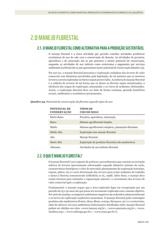 267página
MANEJO FLORESTAL COMO BASE PARA PRODUÇÃO E CONSERVAÇÃO FLORESTAL NA AMAZÔNIA
2.O MANEJO FLORESTAL
2.1. O MANEJO FLORESTAL COMO ALTERNATIVA PARA A PRODUÇÃO SUSTENTÁVEL
O manejo florestal é a única atividade que permite conciliar atividades produtivas
econômicas de uso do solo com a conservação da floresta. As atividades de pecuária,
agricultura e de mineração são as que possuem o menor potencial de conservação,
enquanto as atividades de uso indireto como ecoturismo e pagamento por serviços
ambientais (carbono) são as que apresentam maior potencial de conservação (Quadro 24).
Por sua vez, o manejo florestal preconiza a exploração cuidadosa das árvores de valor
comercial com diâmetros permitidos pela legislação, de tal maneira que as menores
árvores a serem exploradas no futuro sejam preservadas. A essência do manejo florestal
é a colheita de árvores de tal forma que os danos na floresta sejam minimizados; a
eficiência das etapas de exploração, aumentada; e os riscos de acidentes, diminuídos.
Assim, a exploração florestal deve ser feita de forma contínua, gerando benefícios
sociais, ambientais e econômicos permanentes.
Quadro 24: Potencial de conservação da floresta segundo tipos de uso
POTENCIAL DE
CONSERVAÇÃO
TIPOS DE
USO DO SOLO
Muito Baixo Pecuária, agricultura, mineração.
Baixo Sistema agroflorestal simples.
Médio Sistema agroflorestal complexo, plantações florestais.
Médio Alto Exploração sem manejo florestal.
Alto Manejo florestal.
Muito Alto Exploração de produtos florestais não madeireiros.
Altíssimo Atividades de uso indireto florestal.
2.2. O QUE É MANEJO FLORESTAL?
O manejo florestal é um conjunto de práticas e procedimentos que consiste na extração
seletiva de árvores (previamente selecionadas segundo diâmetro mínimo de corte,
características fenotípicas e valor de mercado); planejamento da exploração (estradas,
ramais, pátios, etc.) e corte direcionado das árvores para evitar acidentes de trabalho
e danos à floresta remanescente (AMARAL et al., 1998). Além disso, o manejo deve
conter técnicas para estimular a regeneração natural e o crescimento das árvores de
valor comercial após a exploração.
Fundamental: o manejo requer que a área explorada fique em recuperação por um
período de 25 a 30 anos até que possa ser novamente explorada com o mesmo objetivo.
Por meio do manejo, os impactos ambientais negativos são reduzidos substancialmente
e os lucros da exploração madeireira aumentam. O manejo florestal pode contemplar
produtos não madeireiros (frutos, óleos, fibras, resinas, fármacos, etc.) e o ecoturismo,
além de oferecer serviços ambientais (informações detalhadas sobre manejo florestal
podem ser obtidas nos sites <www.imazon.org.br>, <www.amazonia.org.br>, <www.
imaflora.org>, <www.embrapa.gov.br>, <www.mma.gov.br>).
WWF_CursosUC.indb 267 31/08/2012 17:21:59
 