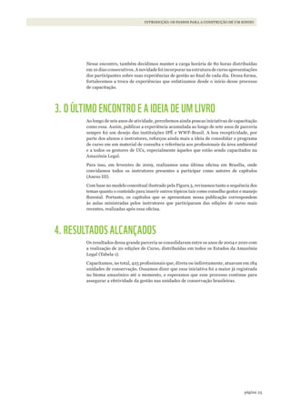 25página
INTRODUÇÃO: OS PASSOS PARA A CONSTRUÇÃO DE UM SONHO
Nesse encontro, também decidimos manter a carga horária de 80 horas distribuídas
em 10 dias consecutivos. A novidade foi incorporar na estrutura de curso apresentações
dos participantes sobre suas experiências de gestão ao final de cada dia. Dessa forma,
fortalecemos a troca de experiências que enfatizamos desde o início desse processo
de capacitação.
3. O ÚLTIMO ENCONTRO E A IDEIA DE UM LIVRO
Ao longo de seis anos de atividade, percebemos ainda poucas iniciativas de capacitação
como essa. Assim, publicar a experiência acumulada ao longo de sete anos de parceria
sempre foi um desejo das instituições IPÊ e WWF-Brasil. A boa receptividade, por
parte dos alunos e instrutores, reforçou ainda mais a ideia de consolidar o programa
de curso em um material de consulta e referência aos profissionais da área ambiental
e a todos os gestores de UCs, especialmente àqueles que estão sendo capacitados na
Amazônia Legal.
Para isso, em fevereiro de 2009, realizamos uma última oficina em Brasília, onde
convidamos todos os instrutores presentes a participar como autores de capítulos
(Anexo III).
Com base no modelo conceitual ilustrado pela Figura 3, revisamos tanto a sequência dos
temas quanto o conteúdo para inserir outros tópicos tais como conselho gestor e manejo
florestal. Portanto, os capítulos que se apresentam nessa publicação correspondem
às aulas ministradas pelos instrutores que participaram das edições de curso mais
recentes, realizadas após essa oficina.
4. RESULTADOS ALCANÇADOS
Os resultados dessa grande parceria se consolidaram entre os anos de 2004 e 2010 com
a realização de 20 edições de Curso, distribuídas em todos os Estados da Amazônia
Legal (Tabela 1).
Capacitamos, no total, 425 profissionais que, direta ou indiretamente, atuavam em 184
unidades de conservação. Ousamos dizer que essa iniciativa foi a maior já registrada
no bioma amazônico até o momento, e esperamos que esse processo continue para
assegurar a efetividade da gestão nas unidades de conservação brasileiras.
WWF_CursosUC.indb 25 31/08/2012 17:20:12
 