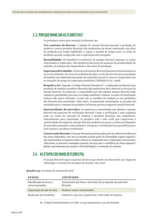 268página
GESTÃO DE UNIDADES DE CONSERVAÇÃO: COMPARTILHANDO UMA EXPERIÊNCIA DE CAPACITAÇÃO
2.3. POR QUE MANEJAR AS FLORESTAS?
As principais razões para manejar as florestas são:
Uso	 contínuo	 da	 floresta: A adoção do manejo florestal garante a produção de
madeira e outros produtos florestais não madeireiros de forma continuada, em ciclos
de produção por tempo indefinido, e requer a metade de tempo entre os ciclos de
produção quando comparada com a exploração não manejada.
Rentabilidade: Os benefícios econômicos do manejo florestal superam os custos
relacionados à exploração. Tais benefícios decorrem do aumento da produtividade do
trabalho, da redução dos desperdícios e dos ciclos de produção.
Segurança do trabalho: As técnicas de manejo florestal diminuem drasticamente os
riscos de acidentes. Os riscos de acidentes durante o corte das árvores para a produção
de madeira em exploração manejada são reduzidos em até 17 vezes se comparados com
as situações de perigo na exploração predatória (AMARAL et al., 1998).
Respeito à lei: Segundo o Código Florestal Brasileiro38
, a exploração da floresta para
produção de madeira e produtos florestais não madeireiros deve observar as técnicas de
manejo florestal. As empresas e comunidades que não adotam manejo florestal estão
sujeitas às penalidades previstas no código ambiental. Embora, as ações de fiscalização
tenham sido pouco eficientes, é certo que as medidas de combate ao uso predatório
das florestas têm aumentado. Além disso, recentemente aumentaram as pressões da
sociedade para o consumo de produtos da floresta que têm origem de manejo florestal.
Oportunidades de mercados: As empresas e comunidades que adotam o manejo
florestal são passíveis de certificação florestal. Como a certificação é uma exigência
cada vez maior do mercado de madeira e produtos florestais não madeireiros,
especialmente para exportação, os produtos com o selo verde que comprovem a
autenticidade da origem de manejo florestal, poderão ter acesso a nichos privilegiados
de mercados nacionais e internacionais. Em geral, a certificação tem garantido preços
25% maiores a produtos certificados.
Conservação	florestal: O manejo florestal garante grande parte da cobertura da floresta
das áreas exploradas, com isso se mantém grande parte da diversidade vegetal original e
são minimizados os impactos sobre a fauna, se comparado com a exploração convencional.
Além disso, as florestas manejadas prestam serviços para o equilíbrio do clima regional e
global, especialmente por manter o ciclo hidrológico e a retenção de carbono.
2.4. AS ETAPAS DO MANEJO FLORESTAL
O manejo florestal segue requisitos técnicos que devem ser observados nas etapas de
elaboração e execução de um plano de manejo, tais como:
Quadro 25: As etapas do manejo florestal
ETAPAS ATIVIDADES
Identificação de áreas a
serem manejadas
Zoneamento das áreas e inventário de prospecção do potencial
florestal.
Capacitação de mão de obra Realizar cursos e intercâmbios.
Realizacão de inventários Conhecer o que tem, quanto tem e onde estão os recursos.
38 Código Florestal Brasileiro de 1965. lei que regulamenta o uso das florestas.
WWF_CursosUC.indb 268 31/08/2012 17:21:59
 