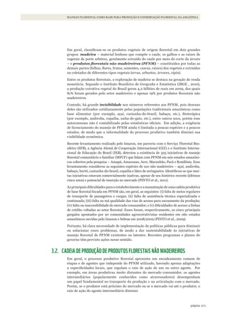 271página
MANEJO FLORESTAL COMO BASE PARA PRODUÇÃO E CONSERVAÇÃO FLORESTAL NA AMAZÔNIA
Em geral, classificam-se os produtos vegetais de origem florestal em dois grandes
grupos: madeira – material lenhoso que compõe o caule, os galhos e as raízes de
vegetais de porte arbóreo, geralmente extraído do caule por meio do corte da árvore
– e produtos florestais não madeireiros (PFNM) – constituídos por todas as
demais partes (folhas, flores, frutos, sementes, cascas, raízes) dos vegetais e extraídos
ou coletados de diferentes tipos vegetais (ervas, arbustos, árvores, cipós).
Entre os produtos florestais, a exploração de madeira se destaca na geração de renda
monetária. Segundo o Instituto Brasileiro de Geografia e Estatística (IBGE , 2010),
a produção extrativa vegetal do Brasil gerou 4,2 bilhões de reais em 2009, dos quais
81% foram gerados pelo setor madeireiro e apenas 19% por produtos florestais não
madeireiros.
Contudo, há grande invisibilidade nos números referentes aos PFNM, pois dezenas
deles são utilizados cotidianamente pelas populações tradicionais amazônicas como
base alimentar (por exemplo, açaí, castanha-do-brasil, babaçu, etc.), fitoterápica
(por exemplo, andiroba, copaíba, unha-de-gato, etc.), entre outros usos, porém esse
autoconsumo não é contabilizado pelas estatísticas oficiais. Em adição, a exigência
de licenciamento do manejo de PFNM ainda é limitada a poucas espécies e a poucos
estados, de modo que a informalidade do processo produtivo também diminui sua
visibilidade econômica.
Recente levantamento realizado pelo Imazon, em parceria com o Serviço Florestal Bra-
sileiro (SFB), a Agência Alemã de Cooperação Internacional (GIZ) e o Instituto Interna-
cional de Educação do Brasil (IEB), detectou a existência de 325 iniciativas de manejo
florestal comunitário e familiar (MFCF) que lidam com PFNM em seis estados amazôni-
cos cobertos pela pesquisa – Amapá, Amazonas, Acre, Maranhão, Pará e Rondônia. Esse
levantamento considerou as seguintes espécies de uso não madeireiro – açaí, andiroba,
babaçu, buriti, castanha-do-brasil, copaíba e látex de seringueira. Identificou-se que mui-
tas iniciativas estavam comercialmente inativas, apesar de seu histórico recente (últimos
cinco anos) e potencial de inserção no mercado (PINTO et al., 2011).
Asprincipaisdificuldadesparaoestabelecimentoeamanutençãodeumacadeiaprodutiva
de base florestal focada em PFNM são, em geral, as seguintes: (i) falta de meios regulares
de transporte de passageiros e cargas; (ii) falta de assistência técnica especializada e
continuada; (iii) falta ou má qualidade das vias de acesso para escoamento da produção;
(iv) falta ou inacessibilidade do mercado consumidor; e (v) dificuldades de acesso a linhas
de crédito voltadas ao setor florestal. Esses foram, respectivamente, os cinco principais
gargalos apontados por 20 comunidades agroextrativistas residentes em oito estados
amazônicos ouvidas pelo Imazon e Sebrae em 2008/2009 (PINTO et al., 2009).
Portanto, há clara necessidade de implementação de políticas públicas para diminuir
ou solucionar esses problemas, de modo a dar sustentabilidade às iniciativas de
manejo florestal de PFNM existentes ou latentes. Recentes programas e planos do
governo têm previsto ações nesse sentido.
3.2. CADEIA DE PRODUÇÃO DE PRODUTOS FLORESTAIS NÃO MADEIREIROS
Em geral, o processo produtivo florestal apresenta um encadeamento comum de
etapas e de agentes que independe do PFNM utilizado, havendo apenas adaptações
a especificidades locais, que regulam o raio de ação de um ou outro agente. Por
exemplo, em áreas produtivas muito distantes do mercado consumidor, os agentes
intermediários (popularmente conhecidos como atravessadores) desempenham
um papel fundamental no transporte da produção e na articulação com o mercado.
Porém, se o produtor está próximo do mercado ou se o mercado vai até o produtor, o
raio de ação do agente intermediário diminui.
WWF_CursosUC.indb 271 31/08/2012 17:22:00
 