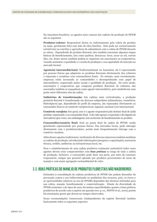 272página
GESTÃO DE UNIDADES DE CONSERVAÇÃO: COMPARTILHANDO UMA EXPERIÊNCIA DE CAPACITAÇÃO
Na Amazônia brasileira, os agentes mais comuns das cadeias de produção de PFNM
são os seguintes:
Produtor-coletor: Responsável direta ou indiretamente pela coleta do produto
na mata, geralmente feita com mão de obra familiar. Este pode ser exclusivamente
extrativista ou conciliar a agricultura de subsistência com a coleta de PFNM durante
as safras. Dependendo do produto florestal, eles também executam algumas etapas
básicas de beneficiamento, tais como quebrar, descascar, lavar, secar ao sol, extrair
óleo, etc. Esses atores também podem se organizar em associações ou cooperativas,
visando aumentar a qualidade e a escala da produção e sua capacidade de inserção no
mercado formal.
Agente(s) intermediário(s): Tradicionalmente na Amazônia, ele é representado
por pessoas físicas que adquirem os produtos florestais diretamente dos coletores
e repassam a varejistas e/ou consumidores finais. No entanto, mais recentemente,
empresas estão acessando as comunidades e desempenhando esse papel de
intermediário, requerendo maior escala e qualidade de produção. De certo modo,
associações e cooperativas que compram produtos florestais de coletores não
associados também se enquadram como agente intermediário, pois estabelecem uma
ponte entre diferentes elos da cadeia.
Indústrias de transformação: Em cadeias mais verticalizadas, a produção
primária florestal é transformada em diversos subprodutos (alimentícios, cosméticos,
fitoterápicos) que, dependendo do perfil da empresa, são repassados diretamente ao
consumidor final ou ao comércio varejista local, regional, nacional e/ou internacional.
Comércio varejista: Em geral, esse é o agente responsável pelo destino final do (sub)
produto, repassando-o ao consumidor final. A ele cabe apenas a exposição e divulgação da
mercadoria (por vezes, sua embalagem), sem acréscimo de beneficiamento ao produto.
Consumidor/usuário	 final: Está na ponta final da cadeia de PFNM, sendo
geralmente representado por pessoas físicas. Em mercados locais, pode interagir
diretamente com o produtor/coletor, porém mais frequentemente interage com o
comércio varejista.
Além desses agentes tradicionais, instituições de diversas naturezas também modelam
as cadeias de produção, introduzindo informações (pesquisa e capacitação), assessoria
técnica, crédito, melhorias na infraestrutura local, etc.
Para o estabelecimento de uma cadeia produtiva realmente sustentável todos esses
agentes devem estar comprometidos com boas práticas ao longo de toda a cadeia
de produção. Inclusive, o consumidor pode fazer sua parte, por meio do consumo
responsável, sempre que possível optando por produtos provenientes de áreas de
manejo e com maior agregação socioambiental de valor.
3.3. BOAS PRÁTICAS DE MANEJO DE PRODUTOS FLORESTAIS NÃO MADEIREIROS
Estímulos à consolidação de cadeias produtivas de PFNM não podem descuidar da
prevenção contra o uso indiscriminado ou predatório dos recursos, pois, os riscos e
as oportunidades relativos ao uso de PFNMs dependem das técnicas utilizadas para
sua coleta, manejo, beneficiamento e comercialização. Diante da diversidade de
PFNM existentes e de tipos de usos, há muitas especificidades quanto a boas práticas
produtivas de acordo com a espécie em questão (ver, p. ex., PINTO et al., 2010), porém
há orientações gerais que devem ser sempre observadas.
Essas recomendações transversais (independentes da espécie florestal) incidem
basicamente sobre os seguintes aspectos:
WWF_CursosUC.indb 272 31/08/2012 17:22:00
 