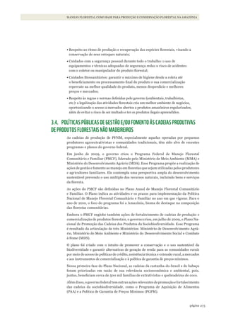 273página
MANEJO FLORESTAL COMO BASE PARA PRODUÇÃO E CONSERVAÇÃO FLORESTAL NA AMAZÔNIA
•	Respeito ao ritmo de produção e recuperação das espécies florestais, visando a
conservação de seus estoques naturais;
•	Cuidados com a segurança pessoal durante todo o trabalho: o uso de
equipamentos e técnicas adequadas de segurança reduz o risco de acidentes
com o coletor ou manipulador do produto florestal;
•	Cuidados fitossanitários: garantir o máximo de higiene desde a coleta até
o beneficiamento ou processamento final do produto e sua comercialização
repercute na melhor qualidade do produto, menos desperdício e melhores
preços e mercados;
•	Respeito às regras e normas definidas pelo governo (ambientais, trabalhistas,
etc.): a legalização das atividades florestais cria um melhor ambiente de negócios,
oportunizando o acesso a mercados abertos a produtos amazônicos regularizados,
além de evitar o risco de ser multado e ter os produtos ilegais apreendidos.
3.4. POLÍTICAS PÚBLICAS DE GESTÃO E/OU FOMENTO ÀS CADEIAS PRODUTIVAS
DE PRODUTOS FLORESTAIS NÃO MADEIREIROS
As cadeias de produção de PFNM, especialmente aquelas operadas por pequenos
produtores agroextrativistas e comunidades tradicionais, têm sido alvo de recentes
programas e planos do governo federal.
Em junho de 2009, o governo criou o Programa Federal de Manejo Florestal
Comunitário e Familiar (PMCF), liderado pelo Ministério de Meio Ambiente (MMA) e
Ministério do Desenvolvimento Agrário (MDA). Esse Programa propõe a realização de
ações de gestão e fomento ao manejo em florestas que sejam utilizadas pelos produtores
e agricultores familiares. Ele contempla uma perspectiva ampla do desenvolvimento
sustentável prevendo o uso múltiplo dos recursos naturais, incluindo bens e serviços
da floresta.
As ações do PMCF são definidas no Plano Anual de Manejo Florestal Comunitário
e Familiar. O Plano indica as atividades e os prazos para implementação da Política
Nacional de Manejo Florestal Comunitário e Familiar no ano em que vigorar. Para o
ano de 2010, o foco do programa foi a Amazônia, bioma de destaque na composição
das florestas comunitárias.
Embora o PMCF englobe também ações de fortalecimento de cadeias de produção e
comercialização de produtos florestais, o governo criou, em julho de 2009, o Plano Na-
cional de Promoção das Cadeias dos Produtos da Sociobiodiversidade. Esse Programa
é resultado da articulação de três Ministérios: Ministério de Desenvolvimento Agrá-
rio, Ministério do Meio Ambiente e Ministério do Desenvolvimento Social e Combate
à Fome (MDS).
O plano foi criado com o intuito de promover a conservação e o uso sustentável da
biodiversidade e garantir alternativas de geração de renda para as comunidades rurais
por meio do acesso às políticas de crédito, assistência técnica e extensão rural, a mercados
e aos instrumentos de comercialização e à política de garantia de preços mínimos.
Nessa primeira fase do Plano Nacional, as cadeias da castanha-do-brasil e do babaçu
foram priorizadas em razão de sua relevância socioeconômica e ambiental, pois,
juntas, beneficiam cerca de 500 mil famílias de extrativistas e quebradeiras de coco.
Alémdisso,ogovernofederaltemoutrasaçõesrelevantesdepromoçãoefortalecimento
das cadeias da sociobiodiversidade, como o Programa de Aquisição de Alimentos
(PAA) e a Política de Garantia de Preços Mínimos (PGPM).
WWF_CursosUC.indb 273 31/08/2012 17:22:00
 