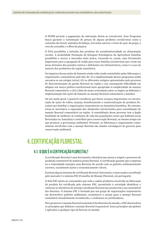 274página
GESTÃO DE UNIDADES DE CONSERVAÇÃO: COMPARTILHANDO UMA EXPERIÊNCIA DE CAPACITAÇÃO
O PGPM permite o pagamento da subvenção direta ao extrativista. Esse Programa
busca garantir a sustentação de preços de alguns produtos extrativistas como a
castanha-do-brasil, amêndoa de babaçu, borracha natural, o fruto do açaí, do pequi, a
cera da carnaúba e a fibra da piaçava.
O PAA possibilita a inclusão dos produtos da sociobiodiversidade na alimentação
escolar. A modalidade Formação de Estoques Estratégicos da Agricultura Familiar
possibilita o acesso a mercados mais justos, tornando-se, assim, uma ferramenta
importante para a agregação de renda para essas famílias extrativistas que vivem em
áreas distantes dos grandes centros e deficientes em infraestrutura, como é o caso da
maioria dos produtores da região amazônica.
Os impactos dessas ações de fomento ainda estão sendo assimilados pelas lideranças e
organizações comunitárias pelo fato de: (i) a implementação desses programas ainda
encontra-se em estágio inicial; (ii) os diferentes estágios apresentados pelo processo
de descentralização da gestão florestal na região e sua consequente dificuldade em
adaptar um marco político-institucional mais apropriado à complexidade do manejo
florestal comunitário; e (iii) a falta de maior articulação entre os órgãos na definição e
implementação das ações de fomento ao manejo florestal comunitário e familiar.
De um modo geral, é possível considerar que houve avanços importantes na estrutu-
ração de ações de coleta, manejo, beneficiamento e comercialização de produtos flo-
restais por famílias e organizações comunitárias na Amazônia brasileira. No entanto,
torna-se necessário a superação dos obstáculos estruturantes para consolidação do
manejo florestal comunitário na região. A consolidação desse processo tem a dupla
finalidade de melhorar as condições de vida das populações rurais que habitam áreas
florestadas na Amazônia e contribuir para conservação florestal, ao mesmo tempo em
que promove a governança ambiental. Portanto, as lideranças e organizações comu-
nitárias envolvidas com o manejo florestal são aliadas estratégicas do governo para
conservação ambiental.
4.CERTIFICAÇÃO FLORESTAL
4.1. O QUE É A CERTIFICAÇÃO FLORESTAL?
A certificação florestal é uma ferramenta voluntária que atesta a origem e processos de
produção sustentável de matéria-prima florestal. A certificação garante que a empresa
ou a comunidade manejou suas florestas de acordo com os padrões ambientalmente
corretos, socialmente justos e economicamente viáveis.
Existem alguns sistemas de certificação florestal. Entretanto, o mais usado e acreditado
pelo mercado é o sistema FSC (Conselho de Manejo Florestal, em português).
O Selo FSC atesta ao consumidor que toda a cadeia produtiva envolvida na fabricação
do produto foi certificada pelo sistema FSC, permitindo à sociedade identificar e
valorizar as iniciativas de manejo e produção florestal que promovem o uso sustentável
das florestas. O sistema FSC é formado por um grupo de organizações responsáveis
em desenvolver padrões ambientais, econômicos e sociais para o manejo florestal
sustentável mundialmente reconhecido, e credenciar as certificadoras.
Parapromoveromanejoflorestalsustentáveldasflorestasdomundo,oFSCdesenvolveu
10 princípios que definem o manejo florestal responsável. Esses princípios são globais
e aplicados a qualquer tipo de floresta no mundo.
WWF_CursosUC.indb 274 31/08/2012 17:22:00
 