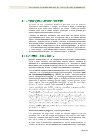 275página
MANEJO FLORESTAL COMO BASE PARA PRODUÇÃO E CONSERVAÇÃO FLORESTAL NA AMAZÔNIA
4.2. A CERTIFICAÇÃO PARA PEQUENOS PRODUTORES
Na medida em que a certificação florestal foi ganhando escala nos mercados
internacionais, especialmente na Europa e na América do Norte, a demanda por
produtos de origem florestal com verificação que garante a origem dos produtos
aumentou, tanto para as grandes empresas quanto para o manejo praticado por
pequenas empresas e comunidades tradicionais.
Entretanto, as populações tradicionais, que detêm sobre seu domínio grandes
quantidades de florestas, muitas vezes localizadas em áreas de difícil acesso, não têm
acesso a informações sobre a certificação e quais as medidas devem ser tomadas para
conseguí-la e acessar o mercado certificado. Além disso, os custos da certificação são
muito maiores quando comparados com os das organizações de maior porte. Para
tornar a certificação mais acessível ao grupo de pequenos produtores, o FSC instituiu
a Certificação em Grupo. Os principais objetivos dessa modalidade de certificação são:
(i) Tornar acessível a certificação a pequenos produtores florestais; (ii) Simplificar os
procedimentos da certificação, e (iii) Reduzir os custos da certificação.
4.3. O SISTEMA DE CERTIFICAÇÃO DO FSC
O sistema para certificação do FSC é baseado em processo de auditorias que requer
visitas às áreas, entrevistas com atores locais, consulta pública e verificação de
documentação. A avaliação do desempenho ambiental, social e econômico do manejo
demanda a participação de especialistas com visão multidisciplinar que torna o processo
caro, demorado e pouco acessível ao manejo em pequena escala e comunitário.
A certificação FSC também está ao alcance de pequenos proprietários e comunidades.
Para tanto, o FSC criou uma categoria específica de certificação, denominada Small
and Low Intensity Managed Forests (SLIMF), que significa “manejo florestal em
pequena área e de baixa intensidade”. As comunidades, os pequenos produtores e as
empresas classificados como SLIMF podem ser avaliados, utilizando procedimentos
mais simples de auditoria, com menor duração e menor custo, porém com o mesmo
rigor e exigência. Para serem classificadas como SLIMF, as áreas das propriedades
devem ser de pequena escala e ter baixa intensidade de exploração.
Para ser classificado como SLIMF, a empresa, comunidade ou pequeno produtor
devem atender pelo menos um dos critérios abaixo:
Primeiro Critério: Possuir área até um mil hectares, no caso da região amazônica.
Segundo Critério: Manejar produtos madeireiros com baixa intensidade. Isso
significa explorar menos do que 20% do incremento médio anual da floresta, ou seja,
o volume de retirada de madeira deve ser menor que 20% do volume que a floresta
cresceu durante o ano. Além disso, o volume total de exploração deve ser de, no
máximo, cinco mil metros cúbicos de madeira em tora por ano.
Terceiro Critério: Manejar produtos florestais não madeireiros (como semente,
óleo, castanha ou outros).
No	caso	específico	de	grupos	de	pequenos	produtores	
Cada participante do grupo deverá atender aos critérios estipulados para ser
classificado como SLIMF. Por exemplo, um grupo pode ser classificado como SLIMF,
mesmo que a área total some mais de um mil hectares, no caso da Amazônia, desde
que a área de cada um não ultrapasse o limite máximo de mil hectares.
Os custos variam de acordo com o tamanho da área, tipo de manejo e distância da
unidade a ser certificada, mas, por serem SLIMF, são menores do que os custos de um
WWF_CursosUC.indb 275 31/08/2012 17:22:00
 