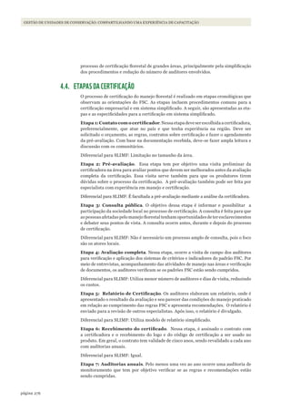 276página
GESTÃO DE UNIDADES DE CONSERVAÇÃO: COMPARTILHANDO UMA EXPERIÊNCIA DE CAPACITAÇÃO
processo de certificação florestal de grandes áreas, principalmente pela simplificação
dos procedimentos e redução do número de auditores envolvidos.
4.4. ETAPAS DA CERTIFICAÇÃO
O processo de certificação do manejo florestal é realizado em etapas cronológicas que
observam as orientações do FSC. As etapas incluem procedimentos comuns para a
certificação empresarial e em sistema simplificado. A seguir, são apresentadas as eta-
pas e as especificidades para a certificação em sistema simplificado.
Etapa	1:	Contato	com	o	certificador. Nessa etapa deve ser escolhida a certificadora,
preferencialmente, que atue no país e que tenha experiência na região. Deve ser
solicitado o orçamento, as regras, contratos sobre certificação e fazer o agendamento
da pré-avaliação. Com base na documentação recebida, deve-se fazer ampla leitura e
discussão com os comunitários.
Diferencial para SLIMF: Limitação no tamanho da área.
Etapa 2: Pré-avaliação. Essa etapa tem por objetivo uma visita preliminar da
certificadora na área para avaliar pontos que devem ser melhorados antes da avaliação
completa da certificação. Essa visita serve também para que os produtores tirem
dúvidas sobre o processo da certificação. A pré-avaliação também pode ser feita por
especialista com experiência em manejo e certificação.
Diferencial para SLIMF: É facultada a pré-avaliação mediante a análise da certificadora.
Etapa 3: Consulta pública. O objetivo dessa etapa é informar e possibilitar a
participação da sociedade local no processo de certificação. A consulta é feita para que
as pessoas afetadas pelo manejo florestal tenham oportunidades de ter esclarecimentos
e debater seus pontos de vista. A consulta ocorre antes, durante e depois do processo
de certificação.
Diferencial para SLIMF: Não é necessário um processo amplo de consulta, pois o foco
são os atores locais.
Etapa 4: Avaliação completa. Nessa etapa, ocorre a visita de campo dos auditores
para verificação e aplicação dos sistemas de critérios e indicadores do padrão FSC. Por
meio de entrevistas, acompanhamento das atividades de manejo nas áreas e verificação
de documentos, os auditores verificam se os padrões FSC estão sendo cumpridos.
Diferencial para SLIMF: Utiliza menor número de auditores e dias de visita, reduzindo
os custos.
Etapa	5:		Relatório	de	Certificação. Os auditores elaboram um relatório, onde é
apresentado o resultado da avaliação e seu parecer das condições do manejo praticado
em relação ao cumprimento das regras FSC e apresenta recomendações. O relatório é
enviado para a revisão de outros especialistas. Após isso, o relatório é divulgado.
Diferencial para SLIMF: Utiliza modelo de relatório simplificado.
Etapa	6:	Recebimento	do	certificado. Nessa etapa, é assinado o contrato com
a certificadora e o recebimento do logo e do código de certificação a ser usado no
produto. Em geral, o contrato tem validade de cinco anos, sendo revalidado a cada ano
com auditorias anuais.
Diferencial para SLIMF: Igual.
Etapa 7: Auditorias anuais. Pelo menos uma vez ao ano ocorre uma auditoria de
monitoramento que tem por objetivo verificar se as regras e recomendações estão
sendo cumpridas.
WWF_CursosUC.indb 276 31/08/2012 17:22:01
 