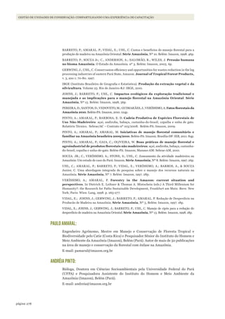 278página
GESTÃO DE UNIDADES DE CONSERVAÇÃO: COMPARTILHANDO UMA EXPERIÊNCIA DE CAPACITAÇÃO
BARRETO, P.; AMARAL. P.; VIDAL, E.; UHL, C. Custos e benefícios do manejo florestal para a
produção de madeira na Amazônia Oriental. Série Amazônia, Nº 10. Belém: Imazon, 1998. 46p.
BARRETO, P.; SOUZA Jr.; C., ANDERSON, A.; SALOMÃO, R.; WILES, J. Pressão humana
no bioma Amazônia. O Estado da Amazônia. nº 3. Belém: Imazon, 2005. 6p.
GERWING, J.; UHL, C. Conservasion efficiency and opportunities for wastes reduction in the log
processing industries of eastern Pará State, Amazon. Journal of Tropical Forest Products,
v. 3, ano 1: 70-80. 1997.
IBGE (Instituto Brasileiro de Geografia e Estatística). Produção da extração vegetal e da
silvicultura. Volume 25. Rio de Janeiro-RJ: IBGE, 2010.
JOHNS, J.; BARRETO, P.; UHL, C. Impactos ecológicos da exploração tradicional e
manejada	e	as	implicações	para	o	manejo	florestal	na	Amazônia	Oriental. Série
Amazônia, Nº 15. Belém: Imazon, 1998, 36p.
PEREIRA, D.; SANTOS, D.; VEDOVETO, M.; GUIMARÃES, J.; VERÍSSIMO, A. Fatos	florestais	da	
Amazônia 2010. Belém-PA: Imazon, 2010. 124p.
PINTO, A.; AMARAL, P.; BARBOSA, E. D. Cadeia Produtiva de Espécies Florestais de
Uso Não-Madeireiro: açaí, andiroba, babaçu, castanha-do-brasil, copaíba e unha de gato.
Relatório Técnico. Sebrae/AC – Contrato nº 103/2008. Belém-PA: Imazon, 2009.
PINTO, A.; AMARAL, P.; AMARAL, M. Iniciativas	 de	 manejo	 florestal	 comunitário	 e	
familiar na Amazônia brasileira 2009/2010. Belém-PA: Imazon; Brasília-DF: IEB, 2011. 84p.
PINTO, A.; AMARAL, P.; GAIA, C.; OLIVEIRA, W. Boas	 práticas	 de	 manejo	 florestal	 e	
agroindustrial	de	produtos	florestais	não	madeireiros: açaí, andiroba, babaçu, castanha-
do-brasil, copaíba e unha-de-gato. Belém-PA: Imazon; Manaus-AM: Sebrae-AM, 2010.
SOUZA. JR.; C., VERÍSSIMO, A.; STONE, S.; UHL, C. Zoneamento da atividade madeireira na
Amazônia: Um estudo de caso do Pará: Imazon. Série Amazônia, Nº 8. Belém: Imazon, 1997. 26p.
UHL, C.; AMARAL, P.; BARRETO, P.; VIDAL, E.; VERÍSSIMO, A.; BARROS, A., & SOUZA
Junior, C. Uma abordagem integrada de pesquisa sobre o manejo dos recursos naturais na
Amazônia. Série Amazônia, Nº 7. Belém: Imazon, 1997. 28p.
VERÍSSIMO, A.; AMARAL, P. Forestry in the Amazon: current situation and
perspectives. In Dietrich E. Leihner & Thomas A. Mistschein (eds.) A Third Millenium for
Humanity?: the Research for Paths Sustainable Development, Frankfurt am Main: Bern: New
York; Paris: Wien: Lang, 1998. p. 265-277.
VIDAL, E.; JOHNS, J.; GERWING, J.; BARRETO, P.; AMARAL, P. Redução de Desperdício na
Producão de Madeira na Amazônia. Série Amazônia, Nº 5, Belém: Imazon, 1997. 18p.
VIDAL, E.; JOHNS, J.; GERWING, J.; BARRETO, P.; UHL, C. Manejo de cipós para a redução do
desperdício de madeira na Amazônia Oriental. Série Amazônia, Nº 13. Belém: Imazon, 1998. 18p.
PAULO AMARAL:
Engenheiro Agrônomo, Mestre em Manejo e Conservação de Floresta Tropical e
Biodiversidade pelo Catie (Costa Rica) e Pesquisador Sênior do Instituto do Homem e
Meio Ambiente da Amazônia (Imazon), Belém (Pará). Autor de mais de 50 publicações
na área de manejo e conservação da florestal com ênfase na Amazônia.
E-mail: pamaral@imazon.org.br
ANDRÉIA PINTO:
Bióloga, Doutora em Ciências Socioambientais pela Universidade Federal do Pará
(UFPA) e Pesquisadora Assistente do Instituto do Homem e Meio Ambiente da
Amazônia (Imazon), Belém (Pará).
E-mail: andreia@imazon.org.br
WWF_CursosUC.indb 278 31/08/2012 17:22:01
 