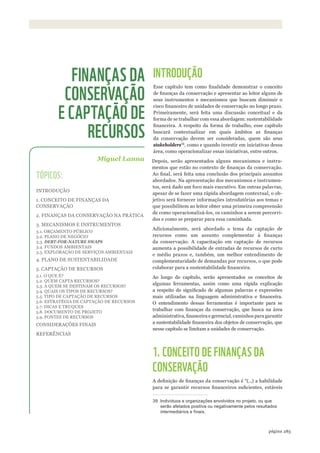 ©WWF-BRASIl/ADRIANOGAMBARINI
283página
INTRODUÇÃO
Esse capítulo tem como finalidade demonstrar o conceito
de finanças da conservação e apresentar ao leitor alguns de
seus instrumentos e mecanismos que buscam diminuir o
risco financeiro de unidades de conservação no longo prazo.
Primeiramente, será feita uma discussão conceitual e da
forma de se trabalhar com essa abordagem: sustentabilidade
financeira. A respeito da forma de trabalho, esse capítulo
buscará contextualizar em quais âmbitos as finanças
da conservação devem ser consideradas, quem são seus
stakeholders39
, como e quando investir em iniciativas dessa
área, como operacionalizar essas iniciativas, entre outros.
Depois, serão apresentados alguns mecanismos e instru-
mentos que estão no contexto de finanças da conservação.
Ao final, será feita uma conclusão dos principais assuntos
abordados. Na apresentação dos mecanismos e instrumen-
tos, será dado um foco mais executivo. Em outras palavras,
apesar de se fazer uma rápida abordagem contextual, o ob-
jetivo será fornecer informações introdutórias aos temas e
que possibilitem ao leitor obter uma primeira compreensão
de como operacionalizá-los, os caminhos a serem percorri-
dos e como se preparar para essa caminhada.
Adicionalmente, será abordado o tema da captação de
recursos como um assunto complementar à finanças
da conservação. A capacitação em captação de recursos
aumenta a possibilidade de entradas de recursos de curto
e médio prazos e, também, um melhor entendimento de
complementaridade de demandas por recursos, o que pode
colaborar para a sustentabilidade financeira.
Ao longo do capítulo, serão apresentados os conceitos de
algumas ferramentas, assim como uma rápida explicação
a respeito do significado de algumas palavras e expressões
mais utilizadas na linguagem administrativa e financeira.
O entendimento dessas ferramentas é importante para se
trabalhar com finanças da conservação, que busca na área
administrativa, financeira e gerencial, caminhos para garantir
a sustentabilidade financeira dos objetos de conservação, que
nesse capítulo se limitam a unidades de conservação.
1. CONCEITO DE FINANÇAS DA
CONSERVAÇÃO
A definição de finanças da conservação é “(...) a habilidade
para se garantir recursos financeiros suficientes, estáveis
39 Indivíduos e organizações envolvidos no projeto, ou que
serão afetados positiva ou negativamente pelos resultados
intermediários e finais.
Miguel Lanna
FINANÇAS DA
CONSERVAÇÃO
E CAPTAÇÃO DE
RECURSOS
TÓPICOS:
INTRODUÇÃO
1. CONCEITO DE FINANÇAS DA
CONSERVAÇÃO
2. FINANÇAS DA CONSERVAÇÃO NA PRÁTICA
3. MECANISMOS E INSTRUMENTOS
3.1. ORÇAMENTO PÚBLICO
3.2. PLANO DE NEGÓCIO
3.3. DEBT-FOR-NATURE SWAPS
3.4. FUNDOS AMBIENTAIS
3.5. EXPLORAÇÃO DE SERVIÇOS AMBIENTAIS
4. PLANO DE SUSTENTABILIDADE
5. CAPTAÇÃO DE RECURSOS
5.1. O QUE É?
5.2. QUEM CAPTA RECURSOS?
5.3. A QUEM SE DESTINAM OS RECURSOS?
5.4. QUAIS OS TIPOS DE RECURSOS?
5.5. TIPO DE CAPTAÇÃO DE RECURSOS
5.6. ESTRATÉGIA DE CAPTAÇÃO DE RECURSOS
5.7. DICAS E TRUQUES
5.8. DOCUMENTO DE PROJETO
5.9. FONTES DE RECURSOS
CONSIDERAÇÕES FINAIS
REFERÊNCIAS
WWF_CursosUC.indb 283 31/08/2012 17:22:09
 