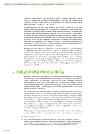 284página
Gestão de unidades de conservação: compartilhando uma experiência de capacitação
e de longo prazo; planejar a sua alocação no tempo e de forma apropriada para se
garantir o custeio total da unidade de conservação; e garantir que a unidade seja
gerenciada de forma eficiente e eficaz de acordo com sua missão de conservação e
outros objetivos” (EMERTON ET AL., 2006)40
.
É possível perceber, por meio dessa definição, que finanças da conservação não trata
somente do aumento de receita, mas da otimização de seu uso. Para tanto, as variáveis
financeiras não devem ser tratadas de forma isolada da gestão de unidades de conservação,
mas devem estar integradas na gestão como um todo, dialogando com a área contábil,
de recursos humanos, marketing, planejamento estratégico, entre outras. Exemplos para
entender como uma unidade de conservação (ou um conjunto de unidades) pode otimizar
a utilização de seus recursos são a gestão compartilhada ou por mosaico. Adicionalmente,
deve-se ter uma interpretação mais ampla de recursos ao se trabalhar com finanças da
conservação e captação de recursos. Estes não devem se limitar a recursos financeiros;
mas também devem incluir recursos materiais e humanos.
A comparação entre a definição de finanças da conservação com a de desenvolvimento
sustentável é um exercício interessante. O conceito de desenvolvimento sustentável,
utilizado pelas Nações Unidas desde 1987, é “[…]o desenvolvimento que procura
satisfazer as necessidades da geração atual sem comprometer a capacidade das
gerações futuras de satisfazerem as suas próprias necessidades”. Ambos os conceitos
trabalham com a ideia de longo ou longuíssimo41
prazo e com a ideia de ações de caráter
adaptativo com o intuito de garantir algo no futuro. O caráter adaptativo significa
desenvolver habilidades para alterar ou aprimorar o status quo de um cenário em
busca de sua posteridade.
2.FINANÇAS DA CONSERVAÇÃO NA PRÁTICA
Na prática, finanças da conservação é um conjunto de mecanismos e instrumentos
financeiros que estão distribuídos desde o planejamento estratégico até o tático e que
visam a maximização de recursos e a otimização dos custos e despesas. Em razão
da abordagem de longo prazo, é importante que a cultura onde ela esteja ou será
implementada compartilhe o mesmo direcionamento, pois os resultados poderiam
ser prejudicados devido à uma incompatibilidade entre o planejamento, a execução e
o perfil das pessoas envolvidas.
Em um ambiente onde existe um grande e crescente comprometimento de recursos, é
importante que se invista no seu planejamento. No caso de unidades de conservação,
a demanda por recursos tem crescido nos últimos tempos de forma vertiginosa. Parte
disso advém do aumento de pesquisas científicas quanto aos benefícios dos serviços
ecossistêmicos e os impactos das atividades antrópicas na natureza, o que resulta na
criação de unidades de conservação como políticas públicas. Contudo, o crescimento
da quantidade de UCs gera um comprometimento de recursos ainda maior. Nesse
caso, a gestão desse conjunto de unidades de conservação pode ficar inviável se não
houver um planejamento financeiro.
A abordagem de finanças da conservação vem exatamente com uma perspectiva de
se criar cenários, analisar a lacuna que existe entre a oferta atual de recursos com
40 Tradução feita pelo autor.
41 Uma interpretação para curto, médio e longo prazos é: curto prazo significa que todas as
variáveis são previsíveis ou controladas; médio prazo, que algumas variáveis são previsíveis
ou controladas; e longo prazo, que nenhuma variável é previsível ou controlada; longuíssimo
prazo é uma extrapolação do longo prazo e dá a ideia de algo sem data para acabar.
WWF_CursoUC_Parte4.13.indd 284 05/09/2012 16:29:27
 
