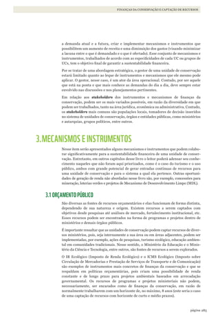 285página
FINANÇAS DA CONSERVAÇÃO E CAPTAÇÃO DE RECURSOS
a demanda atual e a futura, criar e implementar mecanismos e instrumentos que
possibilitem um aumento de receita e uma diminuição dos gastos (visando minimizar
a lacuna entre o que é demandado e o que é ofertado). Esse conjunto de mecanismos e
instrumentos, trabalhados de acordo com as especificidades de cada UC ou grupos de
UCs, tem o objetivo final de garantir a sustentabilidade financeira.
Por se tratar de uma abordagem estratégica, o gestor de uma unidade de conservação
estará limitado quanto ao leque de instrumentos e mecanismos que ele mesmo pode
aplicar. O gestor, nesse caso, é um ator da área operacional. Contudo, por ser aquele
que está na ponta e que mais conhece as demandas do dia a dia, deve sempre estar
envolvido nas discussões e nos planejamentos pertinentes.
Em relação aos stakeholders dos instrumentos e mecanismos de finanças da
conservação, podem ser os mais variados possíveis, em razão da diversidade em que
podem ser trabalhados, tanto na área jurídica, econômica ou administrativa. Contudo,
os stakeholders mais comuns são populações locais, tomadores de decisão inseridos
no sistema de unidades de conservação, órgãos e entidades públicas, como ministérios
e autarquias, grupos políticos, entre outros.
3.MECANISMOS E INSTRUMENTOS
Nesse item serão apresentados alguns mecanismos e instrumentos que podem colabo-
rar significativamente para a sustentabilidade financeira de uma unidade de conser-
vação. Entretanto, em outros capítulos desse livro o leitor poderá adensar seu conhe-
cimento naqueles que não foram aqui priorizados, como é o caso do turismo e o uso
público, ambos com grande potencial de gerar entradas contínuas de recursos para
uma unidade de conservação e para o sistema a qual ela pertence. Outras oportuni-
dades de geração de renda não abordadas nesse livro são, por exemplo, concessões para
mineração, loterias verdes e projetos de Mecanismo de Desenvolvimento Limpo (MDL).
3.1 ORÇAMENTO PÚBLICO
São diversas as fontes de recursos orçamentários e elas funcionam de forma distinta,
dependendo de sua natureza e origem. Existem recursos a serem captados com
objetivos desde pesquisas até análises de mercado, fortalecimento institucional, etc.
Esses recursos podem ser encontrados na forma de programas e projetos dentro de
ministérios e demais órgãos públicos.
É importante ressaltar que as unidades de conservação podem captar recursos de diver-
sos ministérios, pois, seja internamente a sua área ou em áreas adjacentes, podem ser
implementadas, por exemplo, ações de pesquisas, turismo ecológico, educação ambien-
tal em comunidades tradicionais. Nesse sentido, o Ministério da Educação e o Minis-
tério da Ciência e Tecnologia, entre outros, são fontes de recursos a serem explorados.
O IR Ecológico (Imposto de Renda Ecológico) e o ICMS Ecológico (Imposto sobre
Circulação de Mercadorias e Prestação de Serviços de Transporte e de Comunicação)
são exemplos de instrumentos mais concretos de finanças da conservação e que se
respaldam em políticas orçamentárias, pois criam uma possibilidade de renda
constante e de longo prazo para projetos ambientais baseados em arrecadação
governamental. Os recursos de programas e projetos ministeriais não podem,
necessariamente, ser encarados como de finanças da conservação, em razão de
normalmente trabalharem com um horizonte de, no máximo, 8 anos (este seria o caso
de uma captação de recursos com horizonte de curto e médio prazos).
WWF_CursoUC_Parte4.13.indd 285 05/09/2012 16:29:28
 