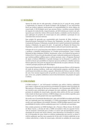 286página
GESTÃO DE UNIDADES DE CONSERVAÇÃO: COMPARTILHANDO UMA EXPERIÊNCIA DE CAPACITAÇÃO
3.1.1 IR ECOLÓGICO
Apesar de ainda não ter sido aprovado, o Projeto de Lei nº 5.974 de 2005, propõe
a implantação do Imposto de Renda Ecológico (IR Ecológico). É um instrumento
fiscal que poderá impactar positivamente na sustentabilidade de vários objetos de
conservação. O IR Ecológico prevê que pessoas físicas e jurídicas possam deduzir
do imposto de renda devido, respectivamente, até 80% (oitenta por cento) e até 40%
(quarenta por cento) dos valores efetivamente doados a entidades sem fins lucrativos,
para aplicação em projetos de conservação do meio ambiente e promoção do uso
sustentável dos recursos naturais.
Esse projeto foi aprovado por unanimidade pela Comissão de Meio Ambiente e
Desenvolvimento Sustentável da Câmara dos Deputados, em julho de 2006, pela
ComissãodeFinançaseTributação,emjunhode2007,epelaComissãodeConstituição,
Justiça e Cidadania, em agosto de 2007. Se aprovado na Plenária da Câmara dos
Deputados, o projeto voltará ao Senado Federal, onde já foi previamente aprovado.
O Projeto de Lei nº 5.974/2005 tem como objetivo estimular doações de pessoas físicas
e jurídicas a entidades ambientalistas ou a fundos governamentais, como o Fundo
Nacional do Meio Ambiente (FNMA). Atualmente, existe a Lei Federal de Incentivo à
Cultura (Lei nº 8.313, de 23 de dezembro de 1991), conhecida também por Lei Rouanet,
que instituiu políticas públicas para a cultura nacional, como o Programa Nacional
de Apoio à Cultura (PRONAC). O grande destaque da Lei Rouanet é a politica de
incentivos fiscais que possibilita às empresas (pessoas jurídicas) e cidadãos (pessoas
fisícas) aplicarem uma parte do imposto de renda devido em ações culturais. Ou seja,
o mesmo princípio proposto pelo IR Ecológico.
O percentual disponível de 6% do imposto de renda de pessoas físicas e 4% do imposto
de renda de pessoas jurídicas, ainda que relativamente pequeno, permitiu que em
2008 fossem investidos em cultura, segundo o Ministério da Cultura, mais de 1 bilhão
de reais. Esse mesmo impacto pode ser gerado na área ambiental, levando em conta
que, nesse caso, projetos ambientais concorrerão diretamente com projetos de apoio
à cultura.
3.1.2 ICMS ECOLÓGICO
O ICMS Ecológico é um instrumento econômico que utiliza critérios ambientais
para rateio e repasse de uma parcela da arrecadação do Imposto sobre Circulação de
Mercadorias e Prestação de Serviços de Transporte e de Comunicação (ICMS). Ele é
um incentivo para municípios que protegem seu meio ambiente, seja pela criação e
proteção de unidades de conservação, seja pela coleta seletiva de lixo, por exemplo.
Cada estado do Brasil que instituiu o ICMS Ecológico tem seu critério específico para
o repasse, por isso cada projeto tem suas especificidades.
De acordo com a Constituição Brasileira (art. 158), 25% do ICMS arrecadado pelo Estado
deve ser repassado para seus municípios e ¼ dessa porcentagem será repassada, de
acordo com o que dispuser a lei estadual. Portanto, o ICMS Ecológico aparece como uma
possibilidade de incluir critérios ambientais para esse ¼ referente aos municípios.
Dois estados pioneiros no ICMS Ecológico são o Paraná e Minas Gerais. No Estado
de Minas Gerais, a divisão de todo o ICMS arrecadado é feita da seguinte forma:
75% do montante é destinado para a União e os outros 25% são distribuídos entre os
municípios de acordo com vários critérios, como determina a Lei Estadual nº 13.803,
de 27 de dezembro de 2000. Entre os critérios estabelecidos por essa lei, se insere o
critério ambiental, que fica com a quantia de 1% dos 25%. O critério subdivide-se em
2 (dois) subcritérios, o índice de conservação, referente às unidades de conservação
WWF_CursosUC.indb 286 31/08/2012 17:22:09
 