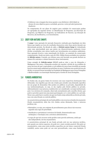 288página
GESTÃO DE UNIDADES DE CONSERVAÇÃO: COMPARTILHANDO UMA EXPERIÊNCIA DE CAPACITAÇÃO
•	Colaborar com a imagem das áreas quanto a sua eficiência e efetividade no
alcance de seus objetivos para a sociedade, governo e setor privado (potenciais
doadores).
Os componentes de um plano de negócio para unidades de conservação podem
ser agrupados da seguinte forma: (1) Identificação do Programa, (2) Descrição do
Programa, (3) Objetivo do Programa, (4) Indicadores de Sucesso, (5) Alocação de
Recursos, (6) Justificativa, e (7) Investimento.
3.3 DEBT-FOR-NATURE SWAPS
O swap é uma operação do mercado financeiro realizada para liquidação em data
futura que implica na troca de resultados financeiros entre duas partes durante um
determinado período. Na década de 1980, o Debt-for-nature Swap foi vislumbrado
como uma oportunidade para que países em desenvolvimento pudessem trocar
dívidas acumuladas com outras nações por investimentos em projetos ambientais.
Essa operação levaria a uma amenização da dívida e ao aumento da conservação
conjuntamente. Desde seu início, mais de US$ 1 bilhão foram acordados em contratos
de debt-for-nature. Contudo, nos últimos anos está havendo um grande declínio no
número de contratos e volume financeiro desse instrumento.
Como exemplo de Debt-for-nature (SWAP) pode-se citar o caso da Alemanha e
Madagascar. Em 2003, a Alemanha acordou em cancelar a dívida de 23,3 milhões de
euros em troca de que o equivalente a 13,8 milhões de euros fosse investido em moeda
local na conservação ambiental nos próximos 20 anos. Conforme esse acordo de troca de
dívida, os recursos foram investidos na Fundação de Madagascar para Áreas Protegidas
e Biodiversidade e na Associação Nacional para a Gestão de Áreas Protegidas.
3.4 FUNDOS AMBIENTAIS
Os fundos são, em geral, fontes de recursos com suas respectivas destinações bem
delineadas. Isso significa que eles são criados para atender uma demanda específica
(ou um grupo de demandas). Eles podem ser públicos ou privados, dependendo de
sua institucionalização, ou seja, se são regidos pelo direito público ou privado.
Adicionalmente à sua natureza, também deve ser considerado o arranjo institucional,
pois é na estrutura de comando, observada normalmente pelo conselho diretor, que
pode se perceber quem tem uma maior participação: se é o setor público ou o privado.
Nesse caso, pode haver ocasiões em que um fundo esteja submetido ao direito privado,
mas com uma direção ou controle público.
As características principais de um fundo público com recursos oriundos do orçamento
(fundo orçamentário), além das três citadas acima (demanda, fonte e natureza
jurídica), são:
•	Sistemática, ou seja, um conjunto de procedimentos para alocar tais recursos
segundo uma regra de prioridade;
•	Justificativa e pertinência à estrutura do Estado, demonstrando suas
atribuições e vinculação com a estrutura administrativa;
•	A regra de que tais recursos serão geridos como parcela autônoma, ainda que
não independente, da teia orçamentária.
A característica principal de um fundo privado está em sua natureza jurídica,
pois quanto aos outros aspectos, ele pode ser o mais variado possível. Ele pode ser
orçamentário, como uma conta jurídica específica em um banco comercial (fundo
contábil); assim como pode ser um ente personificado, como uma fundação. É
WWF_CursosUC.indb 288 31/08/2012 17:22:09
 