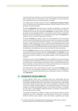289página
FINANÇAS DA CONSERVAÇÃO E CAPTAÇÃO DE RECURSOS
importante citar que um fundo, como instrumento de finanças da conservação, pode
estar vinculado com outro instrumento, como o IR Ecológico. Em outras palavras,
são complementares por sua natureza jurídica e de gestão.
Com relação a tipos de fundos, podem ser citados os endownment, revolving e sinking.
Esses três diferenciam-se principalmente quanto à entrada e saída de recursos, e ao
período de existência do fundo.
Os fundos endownment são aqueles em que somente são utilizados os rendimentos
reais do principal42
, ou seja, dos recursos existentes. O fato de utilizar apenas o
rendimento dá ao fundo uma perspectiva ad eternum. Em alguns países, esse tipo
de fundo tem uma legislação própria, com grandes incentivos fiscais e tributários.
No Brasil, não há essa legislação. Em consequência dessa perspectiva ad eternum, as
saídas de recursos se darão ao longo de sua existência.
Os fundos revolving são aqueles criados com uma sistemática de funcionamento
onde os recursos são utilizados de acordo com sua entrada. Isso significa que ele pode
ou não ter um período determinado de existência e que nesse período serão feitas
entradas e saídas constantes de recursos, conforme um planejamento prévio. Como
exemplo de um fundo revolving sem perspectiva de término são aqueles criados para
implementar recursos de uma determinada arrecadação tributária, onde mensalmente
ou anualmente são transferidos recursos para esse fundo de forma permanente.
Os fundos sinking são aqueles em que o principal e os rendimentos são utilizados por
um período determinado. Diferencialmente do endownment e do revolving, esse tem
um prazo determinado, podendo ser curto, médio ou longo. Esse tipo pode ser criado
para receber recursos oriundos de uma grande captação e com um propósito bem
específico.
O Fundo Amazônia é do tipo revolving. Ele tem a finalidade de captar doações para
investimentos não-reembolsáveis em ações de prevenção, monitoramento e combate
ao desmatamento, e de promoção da conservação e do uso sustentável das florestas no
bioma Amazônia, nos termos do Decreto nº 6.527/2008. Dessa forma, ele continuará
com suas funções de acordo com a renovação do seu capital.
Um fundo pode ser misto: pode funcionar, em parte, com a filosofia sinking, ou seja,
ter um recurso cujos principais rendimentos serão utilizados na sua totalidade; e,
também, ter outro montante destinado a prover rendimentos e manter-se inalterado,
tipo endownment.
3.5 EXPLORAÇÃO DE SERVIÇOS AMBIENTAIS
O meio ambiente oferece para a sociedade tanto bens, caracterizados pela sua
tangibilidade, quanto serviços, que são intangíveis. Contudo, de acordo com a Avaliação
Ecossistêmica do Milênio (ONU, 2001) a expressão serviços ambientais considera todos
os benefícios gerados gratuitamente pelos recursos ambientais, referindo-se tanto
a bens (por exemplo, produtos madeiros e não-madeireiros) quanto a serviços (por
exemplo, conservação da qualidade da água e do ar, estoque de carbono e recreação).
Ou seja, todas as externalidades ambientais positivas associadas à manutenção de
áreas naturais em todo o mundo.
A Avaliação Ecossistêmica do Milênio considera que há diferentes tipos de serviços
ambientais, que foram categorizados em quatro grupos: (i) Serviços de provisão,
incluindo alimento, água, madeira e fibra; (ii) Serviços reguladores, que afetam
42 Principal, nesse caso, é o montante financeiro alocado para compor o fundo, oriundo de
aportes financeiros e não dos rendimentos ao longo do tempo.
WWF_CursosUC.indb 289 31/08/2012 17:22:10
 