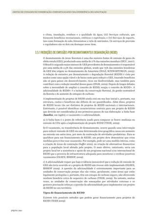 290página
Gestão de unidades de conservação: compartilhando uma experiência de capacitação
o clima, inundação, resíduos e a qualidade da água; (iii) Serviços culturais, que
fornecem benefícios recreacionais, estéticos e espirituais; e (iv) Serviços de suporte,
tais como formação do solo, fotossíntese e ciclo de nutrientes. Os serviços de provisão
e reguladores são os dois em destaque nesse item.
3.5.1 REDUÇÕES DE EMISSÕES POR DESMATAMENTO E DEGRADAÇÃO (REDD)
O desmatamento de áreas florestais é uma das maiores fontes de emissão de gases do
efeito estufa (GEE), produzindo uma média de 17% das emissões mundiais (IPCC, 2007).
OBrasiléosegundomaioremissorde GEEprocedentesdedesmatamentoeéresponsável
por uma média de 2,5% das emissões globais, sendo que 75% das emissões brasileiras
de GEE têm origem no desmatamento da Amazônia (DIAZ; SCHWARTZMAN, 2005).
A redução de emissões por desmatamento e degradação florestal (REDD) é vista por
muitos como uma opção viável e de baixo custo para reduzir o GEE, trazendo benefícios
não só para países em desenvolvimento, ricos em biodiversidade, mas também para
contribuir com a redução mundial desses gases (IPAM, 2009). Depois de longos debates
sobre a necessidade de ampliar o conceito de REDD, surgiu o conceito de REDD+. A
adicionalidade do REDD+ é a inclusão da conservação florestal, da gestão sustentável
da floresta e do aumento de estoques de carbono.
A implementação de projetos de REDD ainda está em sua fase inicial e, portanto, sua
estrutura, custos e benefícios são difíceis de ser quantificados. Além disso, projetos
de REDD locais vão ser distintos de projetos de REDD nacionais e internacionais.
Entretanto, é possível identificar características centrais para um projeto de REDD
que deverão ser consideradas já nos primeiros passos de sua elaboração: a linha base
(baseline, em inglês), o vazamento e a adicionalidade.
a) A linha base é o ponto de referência usado para comparar se houve mudança na
emissão de CO2 após a implementação do projeto REDD (TEEB, 2009).
b) O vazamento, ou transferência de desmatamento, ocorre quando uma intervenção
para reduzir emissão de GEE em uma determinada área geográfica causa um aumento
na emissão em outra área, por meio da realocação de atividades predatórias. Para se
qualificar para um financiamento de REDD, um projeto deve demonstrar que criou
medidas para evitar esse vazamento. Por exemplo, pode ser uma medida interna, como
a criação de áreas de contenção (buffer area), ou criação de alternativas financeiras
para a população local afetada pelo projeto. O mais efetivo, entretanto, seria um
projeto local ter a assistência e apoio de um programa nacional e/ou internacional de
REDD que o proveria de infraestrutura adequada para monitorar e verificar possíveis
vazamentos (OLSEN; BISHOP, 2009).
c) A adicionalidade requer que haja evidência mensurável que a redução de emissão de
GEE não teria ocorrido se o projeto de REDD não tivesse sido implementado (OLSEN;
BISHOP 2009). A questão da adicionalidade é extremamente importante para as
unidades de conservação porque elas são vistas, geralmente, como áreas que estão
legalmente protegidas e, portanto, têm um estoque de carbono seguro, não oferecendo
nenhum beneficio extra de sequestro de carbono (TEEB, 2009). No entanto, muitas
vezes, as unidades de conservação são ameaçadas por atividades externas e os
gestores precisarão reforçar a questão da adicionalidade para implementar um projeto
de REDD no seu território.
Tipos	de	financiamento	do	REDD
Existem três possíveis métodos que podem gerar financiamento para projetos de
REDD (TEEB 2009):
WWF_CursosUC.indb 290 31/08/2012 17:22:10
 