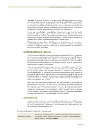 291página
FINANÇAS DA CONSERVAÇÃO E CAPTAÇÃO DE RECURSOS
Mercado: Se projetos de REDD forem financiados pelo mercado internacional de
carbono, a unidade utilizada seria a tonelada ‘equivalente em dióxido de carbono’ (CO2
)
e o investimento iria para o projeto de menor custo. Devido ao bom relacionamento
do setor privado com o mercado internacional, é provável que o setor privado seja um
parceiro nesses projetos, gerando um financiamento em longo prazo e, desse modo,
conseguindo conservar maiores áreas de atividades não-sustentáveis.
Fundo de contribuições voluntárias: Financiamentos por meio de fundos
podem ser usados não apenas para reduzir emissões, mas também para financiar o
desenvolvimento de estruturas operacionais e estruturais que servirão de apoio para
projetos de REDD em países em desenvolvimento. É esperado que a utilização de
fundos gere um volume menor de financiamento em longo prazo.
Financiamento em fases: Combinação de financiamento de mercado e
financiamento por fundos. Nesse caso, estratégias nacionais poderiam ser financiadas
por meio de um fundo voluntário e a redução de emissões poderia ser compensada
pelo mercado global de carbono.
3.5.2 SERVIÇOS HIDROLÓGICOS FLORESTAIS
As florestas preservadas em margens de rios, encostas e topos de morros e montanhas
prestam serviços ambientais importantes que influenciam os processos hidrológicos.
Elas garantem a regulação dos fluxos hídricos e a manutenção da qualidade da água,
protegendo, por exemplo, os solos contra erosão e evitando que as águas das chuvas
carregadas de sedimentos escorram diretamente aos rios, além de amenizarem a
rápida perda de água em épocas de seca.
Dessa forma, as unidades de conservação com esse potencial de prestação de serviço
e que estejam próximas a uma área urbana que utiliza um manancial que se beneficia
de seus serviços podem vir a prospectar recursos. As empresas de abastecimento
de água e os comitês de bacias são os dois principais envolvidos nessa questão: as
empresas de abastecimento, por fazer uso da água, e os comitês de bacia, pelo fato da
bacia hidrográfica ser a unidade territorial para implementação da Política Nacional
de Recursos Hídricos e atuação do Sistema Nacional de Gerenciamento de Recursos
Hídricos (Lei Federal nº 9.433/97).
Outro ator-chave é a população beneficiada, pois em razão da água ser considerada
por muito tempo bem livre e de uso irrestrito pela aparente abundância, não houve
planejamento e moderação no seu consumo, e a sua valoração baseava-se quase
que exclusivamente nos custos decorrentes dos serviços de captação, tratamento e
distribuição. Havendo mais uma variável para o preço a ser pago, o valor da água em
si e não somente a sua captação, tratamento e distribuição, a população tenderá a ter
um maior custo financeiro e uma mudança de costumes/hábitos.
3.5.3 BIOPROSPECÇÃO
A bioprospecção encontra-se em fase inicial no Brasil, sendo essa atividade ainda
legislada por uma medida provisória. Para o melhor entendimento das possibilidades
do uso da bioprospecção, é necessário o esclarecimento dos conceitos básicos que
permeiam essa discussão (Quadro 26).
Quadro 26: Conceitos básicos sobre bioprospecção
Patrimônio genético
Informação de origem genética, contida em amostras do todo ou de parte
de espécime vegetal, fúngico, microbiano ou animal (...), encontrados in
situ ou mantidos em coleções ex situ.
WWF_CursosUC.indb 291 31/08/2012 17:22:10
 