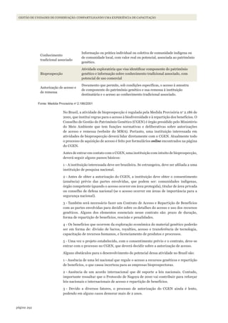 292página
Gestão de unidades de conservação: compartilhando uma experiência de capacitação
Conhecimento
tradicional associado
Informação ou prática individual ou coletiva de comunidade indígena ou
de comunidade local, com valor real ou potencial, associada ao patrimônio
genético.
Bioprospecção
Atividade exploratória que visa identificar componente do patrimônio
genético e informação sobre conhecimento tradicional associado, com
potencial de uso comercial
Autorização de acesso e
de remessa
Documento que permite, sob condições específicas, o acesso à amostra
de componente do patrimônio genético e sua remessa à instituição
destinatária e o acesso ao conhecimento tradicional associado.
Fonte: Medida Provisória no
2.186/2001
No Brasil, a atividade de bioprospecção é regulada pela Medida Provisória no
2.186 de
2001, que institui regras para o acesso à biodiversidade e à repartição dos benefícios. O
Conselho de Gestão do Patrimônio Genético (CGEN) é órgão presidido pelo Ministério
do Meio Ambiente que tem funções normativas e deliberativas sobre autorizações
de acesso e remessa (website do MMA). Portanto, uma instituição interessada em
atividades de bioprospecção deverá lidar diretamente com o CGEN. Atualmente todo
o processo de aquisição de acesso é feito por formulários online encontrados na página
do CGEN.
Antes de entrar em contato com o CGEN, uma instituição com intuito de bioprospecção,
deverá seguir alguns passos básicos:
1 - A instituição interessada deve ser brasileira. Se estrangeira, deve ser afiliada a uma
instituição de pesquisa nacional.
2 - Antes de obter a autorização do CGEN, a instituição deve obter o consentimento
(anuência) prévio das partes envolvidas, que podem ser: comunidades indígenas,
órgão competente (quando o acesso ocorrer em área protegida), titular de área privada
ou conselho de defesa nacional (se o acesso ocorrer em áreas de importância para a
segurança nacional).
3 - Também será necessário fazer um Contrato de Acesso e Repartição de Benefícios
com as partes envolvidas para decidir sobre os detalhes do acesso e uso dos recursos
genéticos. Alguns dos elementos essenciais nesse contrato são: prazo de duração,
forma de repartição de benefícios, rescisão e penalidades.
4 - Os benefícios que ocorrem da exploração econômica do material genético poderão
ser em forma de: divisão de lucros, royalties, acesso e transferência de tecnologia,
capacitação de recursos humanos, e licenciamento de produtos e processos.
5 - Uma vez o projeto estabelecido, com o consentimento prévio e o contrato, deve-se
entrar com o processo no CGEN, que deverá decidir sobre a autorização de acesso.
Alguns obstáculos para o desenvolvimento do potencial dessa atividade no Brasil são:
1 - Ausência de uma lei nacional que regule o acesso a recursos genéticos e repartição
de benefícios, o que causa incerteza para as empresas bioprospectoras.
2 - Ausência de um acordo internacional que dê suporte a leis nacionais. Contudo,
importante ressaltar que o Protocolo de Nagoya de 2010 vai contribuir para reforçar
leis nacionais e internacionais de acesso e repartição de benefícios.
3 - Devido a diversos fatores, o processo de autorização do CGEN ainda é lento,
podendo em alguns casos demorar mais de 2 anos.
WWF_CursosUC.indb 292 31/08/2012 17:22:10
 