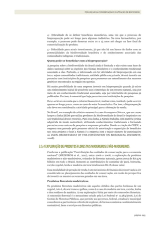 293página
FINANÇAS DA CONSERVAÇÃO E CAPTAÇÃO DE RECURSOS
4 - Dificuldade de se definir benefícios monetários, uma vez que o processo de
bioprospecção pode ser longo para algumas indústrias. Na área farmacêutica, por
exemplo, o processo pode demorar entre 10 a 15 anos até chegar na fase final de
comercialização do produto.
5 - Dificuldade para atrair investimento, já que não há um banco de dados com as
potencialidades da biodiversidade brasileira e do conhecimento associado das
comunidades indígenas e tradicionais.
Quem	pode	se	beneficiar	com	a	biopropsecção?
A pesquisa sobre a biodiversidade do Brasil ainda é limitada e não existe uma base de
dados nacional sobre as espécies dos biomas brasileiros e o conhecimento tradicional
associado a elas. Portanto, o interessado em ter atividades de bioprospecção em sua
terra, sejam comunidades tradicionais, entidade pública ou privada, deverá investir em
parcerias com instituições de pesquisas para promover um entendimento dos recursos
genéticos encontrados na região em questão.
Há maior possibilidade de uma empresa investir em bioprospecção quando já existe
um conhecimento inicial de possíveis usos comerciais de um recurso natural, seja por
meio de um conhecimento tradicional associado, seja por intermédio de pesquisas já
publicadas. Por isso, é essencial que haja parcerias com instituições de pesquisa.
Deve-se levar em conta que o retorno financeiro é, muitas vezes, instável e pode ocorrer
apenas no longo prazo, como no caso do setor farmacêutico. Por isso, a bioprospecção
não deve ser considerada a atividade principal para a obtenção de renda.
No Brasil, um exemplo de relativo sucesso é o caso da empresa Natura, que em 2000
lançou a linha EKOS que utiliza produtos da biodiversidade do Brasil e inspirados no
uso tradicional desses recursos. Para essa linha, a Natura trabalha com matéria-prima
adquirida de modo sustentável, utilizando conhecimentos tradicionais e formando
parcerias com centros de pesquisa e empresas privadas. Desde a criação do CGEN, a
empresa tem passado pelo processo oficial de autorização e repartição de benefícios
nos seus projetos e hoje a Natura é a empresa com o maior número de autorizações
no CGEN (SECRETARIAT OF THE CONVENTION ON BIOLOGICAL DIVERSITY,
2008).
3.5.4 EXPLORAÇÃO DE PRODUTOS FLORESTAIS MADEREIROS E NÃO-MADEIREIROS
Conforme a publicação “Contribuição das unidades de conservação para a economia
nacional” (MEDEIROS et al., 2011), entre 2006 e 2008, a exploração de produtos
madeireiros e não-madeireiros, oriundos de florestas naturais, gerou cerca de R$ 3,79
bilhões em todo o Brasil. Somente as contribuições de castanha-do-pará, borracha,
carvão vegetal, lenha e madeira em tora totalizaram 86,1% desse valor.
Essa modalidade de geração de renda é um mecanismo de finanças da conservação a ser
considerado no planejamento das unidades de conservação, em razão da perspectiva
de investir ou manter os recursos gerados em sua área.
Produtos	florestais	madeireiros
Os produtos florestais madeireiros são aqueles obtidos das partes lenhosas de um
vegetal, isto é, de seu tronco e galhos, como é o caso da madeira em tora, carvão, lenha
e dos resíduos de madeira. A sua exploração é feita por meio de concessões florestais.
A concessão florestal é o mecanismo criado pela Lei Federal no
11.284/2006, Lei de
Gestão de Florestas Públicas, que permite aos governos, federal, estadual e municipal
concederem a particulares o direito de explorar, de forma econômica e ambientalmente
sustentável, bens e serviços em florestas públicas.
WWF_CursosUC.indb 293 31/08/2012 17:22:10
 