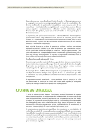 294página
Gestão de unidades de conservação: compartilhando uma experiência de capacitação
De acordo com essa lei, os Estados, o Distrito Federal e os Municípios promoverão
as adaptações necessárias de sua legislação, buscando atender às peculiaridades das
diversas modalidades de gestão de florestas públicas, assim como, na esfera de sua
competência e em relação às florestas públicas sob sua jurisdição, poderão elaborar
normas supletivas e complementares e estabelecer padrões relacionados à gestão
florestal. Para fins práticos, neste item serão abordadas as linhas gerais para as
florestais nacionais.
O responsável pela gestão dessas concessões é o Serviço Florestal Brasileiro (SFB) e
para que uma floresta esteja apta a iniciar um processo de concessão, ela deve estar
inserida no Cadastro Nacional de Florestas Públicas antes de fazerem parte do Plano
Anual de Outorga Florestal (PAOF). Atualmente, existem concessões em três florestas
nacionais e outras estão em processo.
Após o PAOF, deve-se ter o plano de manejo da unidade e realizar um relatório
ambiental preliminar. Depois, dá-se início ao processo, que começa com um pré-
edital, consultas e audiências públicas, e finda com a assinatura do contrato. Cada
concessão pode prever várias unidades de manejo e para cada unidade de manejo deve
haver um contrato. Após assinatura do contrato, o concessionário elabora o Plano de
Manejo Florestal Sustentável e o submete à análise do Ibama.
Produtos	florestais	não-madeireiros
Esses são os produtos florestais não-lenhosos, que são fonte de renda e de suprimento,
inclusive alimentar, para comunidades que vivem da exploração de florestas. Exemplos
de produtos não-madeireiros são frutos, fibras, óleos vegetais, resinas, essências,
sementes e partes de vegetais com uso terapêutico, entre outros.
A exploração desses produtos deve estar prevista no plano de manejo da UC e deve
ser objeto de contínuos diálogos entre a gestão da UC e as comunidades que deles
se beneficiam, seja como produtores, como intermediários ou atravessadores e como
consumidores.
É importante conhecer muito bem a cadeia produtiva, onde há agregação de valor
(ou possibilidade de agregação de valor), seus custos desde a produção até aqueles
relativos ao transporte e à venda e os mercados para o produto.
4.PLANO DE SUSTENTABILIDADE
O plano de sustentabilidade deve ser visto como o principal documento de planeja-
mento financeiro no nível estratégico específico para a unidade de conservação. É nele
onde os gestores devem encontrar as diretrizes e as linhas gerais de ação (um desdo-
bramento de um plano de sustentabilidade pode ser o instrumento plano de negócio).
Sua elaboração deve ser muito trabalhada, pois o plano, por ser de longo prazo, poderá
ter como líder diferentes pessoas, uma vez que a média de tempo de permanência de
um gestor em uma unidade de conservação é relativamente curta.
A estrutura de um plano de sustentabilidade deve considerar as especificidades já
conhecidas da unidade de conservação, assim como a disponibilidade de recursos para
elaborá-lo. Por isso, não existe uma estrutura indicada. O custo-benefício de investir
em uma ferramenta de gestão como esta também deve ser considerado na definição da
sua estrutura, pois, afinal, o seu resultado não é imediato e, em um ambiente onde as
variáveis mudam rapidamente, comprometer recursos com foco no longo prazo pode
gerar ineficiência de gestão.
WWF_CursosUC.indb 294 31/08/2012 17:22:10
 
