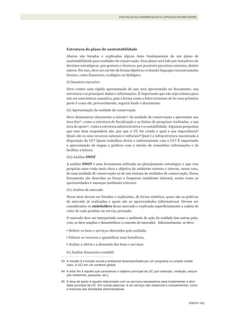 295página
FINANÇAS DA CONSERVAÇÃO E CAPTAÇÃO DE RECURSOS
Estrutura do plano de sustentabilidade
Abaixo são listados e explicados alguns itens fundamentais de um plano de
sustentabilidade para unidades de conservação. Esse plano será lido por tomadores de
decisões estratégicas, por gestores e técnicos, por possíveis parceiros externos, dentre
outros. Por isso, deve ser escrito de forma objetiva e evitando linguajar excessivamente
técnico, como financeiro, ecológico ou biológico.
(i) Sumário executivo
Deve conter uma rápida apresentação do que será apresentado no documento, sua
estrutura e os principais dados e informações. É importante que não seja extenso para
não ser uma leitura cansativa, pois a forma como o leitor terminar de ler essa primeira
parte é como ele, provavelmente, seguirá lendo o documento.
(ii) Apresentação da unidade de conservação
Deve demonstrar claramente a missão43
da unidade de conservação e apresentar sua
área fim44
, como a estrutura de fiscalização e as linhas de pesquisas realizadas, e sua
área de apoio45
, como a estrutura administrativa e a contabilidade. Algumas perguntas
que este item responderá são: por que a UC foi criada e qual a sua importância?
Quais são os seus recursos naturais e culturais? Qual é a infraestrutura encontrada à
disposição da UC? Quem trabalhou direta e indiretamente com a UC? É importante
a apresentação de mapas e gráficos com o intuito de consolidar informações e de
facilitar a leitura.
(iii) Análise SWOT
A análise SWOT é uma ferramenta utilizada no planejamento estratégico e que visa
propiciar uma visão mais clara e objetiva do ambiente externo e interno, nesse caso,
de uma unidade de conservação ou de um sistema de unidades de conservação. Nessa
ferramenta são descritas as forças e fraquezas (ambiente interno), assim como as
oportunidades e ameaças (ambiente externo).
(iv) Análise de mercado
Nesse ítem devem ser listadas e explicadas, de forma sintética, quais são as práticas
de mercado já realizadas e quais são as oportunidades (alternativas). Devem ser
considerados os stakeholders desse mercado e explicada superficialmente a cadeia de
valor de cada produto ou serviço prestado.
O mercado deve ser interpretado como o ambiente de ação da unidade (em outras pala-
vras, se deve ampliar e desmistificar o conceito de mercado). Adicionalmente, se deve:
• Definir os bens e serviços oferecidos pela unidade;
• Valorar os recursos e quantificar seus benefícios;
• Avaliar a oferta e a demanda dos bens e serviços.
(v) Análise financeiro-contábil
43 A missão é a função social e ambiental desempenhada por um programa ou projeto (neste
caso, a UC) em um contexto global.
44 A área fim é aquela que caracteriza o objetivo principal da UC (por exemplo, visitação, educa-
ção ambiental, pesquisa, etc.).
45 A área de apoio é aquela relacionada com os serviços necessários para implementar a ativi-
dade principal da UC. Em outras palavras, é um serviço não-essencial e complementar, como
a maiorias das atividades administrativas.
WWF_CursosUC.indb 295 31/08/2012 17:22:10
 