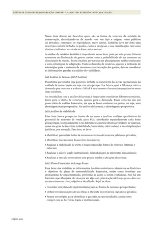 296página
Gestão de unidades de conservação: compartilhando uma experiência de capacitação
Nesse item devem ser descritas quais são as fontes de recursos da unidade de
conservação, classificando-as de acordo com seu tipo e origem, como públicos
ou privados, contínuos ou esporádicos, entre outros. Também deve ser feita uma
descrição contábil de todos os gastos, custos e despesas, e sua classificação, tais como
diretos e indiretos, variáveis ou fixos, entre outros.
A análise de cenários também é importante nesse item, pois permite prever futuros
aumentos ou diminuição de gastos, assim como a probabilidade de um aumento ou
diminuição de receita. Esses cenários permitirão um planejamento melhor embasado
e com estratégias de adaptação. Tanto o desenho de cenários, quanto a definição de
estratégias para o aumento de recursos e a otimização dos gastos, devem considerar
as informações geradas na análise de viabilidade.
(vi) Análise de lacunas (GAP Análise)
Possibilita que o leitor veja possíveis déficits ou superávits das áreas operacionais da
unidade de conservação; ou seja, em uma perspectiva futura, qual a diferença entre a
demanda por recursos e a oferta. O GAP é exatamente a lacuna (o espaço) entre essas
duas variáveis.
Ao se trabalhar com a análise de lacunas, é importante considerar diferentes cenários,
tanto para a oferta de recursos, quanto para a demanda. Esses cenários são um
passo além da análise financeira, em que se busca conhecer os gastos, ou seja, uma
abordagem mais prospectiva. Na análise de lacunas, a abordagem é propositiva.
(vii) Análise de viabilidade
Esse item busca prospectar fontes de recursos e realizar análises qualitativas do
potencial de aumento de renda para UCs, abordando separadamente cada fonte
prospectada e conjuntamente e em diferentes aspectos (diversas variáveis de análise),
como seu grau de incerteza (volatilidade, burocracia, entre outros) e suas implicações
jurídicas, por exemplo. Para isso, se deve:
•	Identificar potenciais fontes de recursos externos de recursos públicos e privados;
•	Identificar mecanismos financeiros inovadores;
•	Analisar a viabilidade de curto e longo prazos das fontes de recursos internas e
externas;
•	Analisar o marco legal/ institucional/ mercadológico de diferentes mecanismos;
•	Analisar a entrada de recursos com pouco, médio e alto grau de certeza.
(viii) Plano Financeiro de Longo Prazo
Esse item visa sintetizar as informações dos itens anteriores e descrever as diretrizes
e objetivos do plano de sustentabilidade financeira, assim como desenhar um
cronograma de implementação, prevendo as ações a serem realizadas. Não há um
formato específico para ele, mas por ser algo que guiará ações de longo prazo, deve ser
necessariamente claro, objetivo e detalhado. Aqui, se deve:
•	Desenhar um plano de implementação para as fontes de recursos prospectadas;
•	Definir recomendações de uso eficaz e eficiente dos recursos captados e gerados;
•	Propor estratégias para identificar e garantir as oportunidades, assim como
romper com as barreiras legais e institucionais.
WWF_CursosUC.indb 296 31/08/2012 17:22:11
 