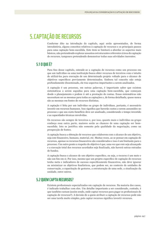 297página
FINANÇAS DA CONSERVAÇÃO E CAPTAÇÃO DE RECURSOS
5.CAPTAÇÃO DE RECURSOS
Conforme dito na introdução do capítulo, aqui serão apresentados, de forma
introdutória, alguns conceitos relativos à captação de recursos e os principais passos
para uma captação bem-sucedida. Este item se limitará a abordar os aspectos mais
básicos, não pretendendo explorar assuntos estruturantes referentes à área de captação
de recursos, tampouco pretendendo demonstrar todas suas atividades inerentes.
5.1 O QUE É?
Para fins desse capítulo, entende-se a captação de recursos como um processo em
que um indivíduo ou uma instituição busca obter recursos de terceiros com o intuito
de utilizá-los para execução de um determinado projeto voltado para o alcance de
objetivos específicos previamente determinados. Embora tal conceito não esteja
profundamente disseminado, ele traz aspectos importantes a serem analisados.
A captação é um processo, em outras palavras, é importante saber que existem
sistemáticas a serem seguidas para uma captação bem-sucedida, que começam
desde o planejamento e podem ir até a prestação de contas. Essas sistemáticas não
necessitam ser as mesmas para todas as captações e, de forma detalhada, quase nunca
são as mesmas em fontes de recursos distintas.
A captação é feita por um indivíduo ou grupo de indivíduos, portanto, é necessário
investir em recursos humanos. Isso significa que haverão custos a serem assumidos no
processo e que seu custo-benefício deve ser analisado, considerando o tempo investido
e as capacidades técnicas envolvidas.
Os recursos são sempre de terceiros e, por isso, quanto mais o indivíduo ou grupo
conheça essa outra parte, maiores serão as chances de uma captação ser bem-
sucedida. Isto se justifica não somente pela qualidade da negociação, como na
prospecção de fontes.
A captação busca a obtenção de recursos que colaborem com o alcance de um objetivo,
seja este financeiro, humano, material, etc. Muitas vezes, ao se pensar em captação de
recursos, apenas os recursos financeiros são considerados e isso é um limitante para o
processo. Um outro ponto a respeito do objetivo é que, uma vez que este seja alcançado
e a execução total dos recursos acordados seja finalizada, não haverá outras entradas
de fundos.
A captação busca o alcance de um objetivo específico, ou seja, o recurso é um meio e
não um fim em si. Por isso, mesmo que um projeto específico de captação de recursos
tenha meta e indicadores de sucesso especificamente financeiros, não deve ignorar
ou minimizar os objetivos finalísticos, que podem ser, no contexto de unidades de
conservação, a capacitação de gestores, a estruturação de uma sede, a sinalização da
unidade, entre outros.
5.2 QUEM CAPTA RECURSOS?
Existem profissionais especializados em captação de recursos. Na maioria dos casos,
é indicado trabalhar com eles. Um detalhe importante a ser considerado, contudo, é
que também custam (assim sendo, onde captar recursos para pagar os profissionais de
captação de recursos?). A decisão de a quem atribuir a captação de recursos pode não
ser uma tarefa muito simples, pois captar recursos significa investir recursos.
WWF_CursosUC.indb 297 31/08/2012 17:22:11
 