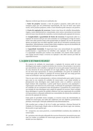 298página
Gestão de unidades de conservação: compartilhando uma experiência de capacitação
Algumas variáveis que devem ser analisadas são:
i. Valor do projeto: Quando o valor do projeto é pequeno, então pode não ser
vantajoso pagar por um profissional especializado. No caso de haver uma maior
escala, vários projetos pequenos, então o custo-benefício pode começar a ser positivo.
ii. Custo de captação de recursos: Custos como horas de trabalho demandadas,
viagens, custos administrativos, comunicação, entre outros, necessitam ser previstos
antes de tomar uma decisão dos caminhos a serem tomados pela captação de recursos.
iii. Complexidade e quantidade de fontes de recursos: É importante saber se a
captação de recursos será por um curto momento ou se prolongará ao longo de meses,
assim como saber quantas fontes serão prospectadas na captação. No caso de apresentar
apenas um projeto para um edital específico, pode não ser necessária a presença de um
especialista. Adicionalmente, existem fontes muito complexas, seja em seu formulário de
proposta (solicitação) ou no processo de negociação.
iv. Capacidade instalada: É importante fazer uma autoavaliação da capacidade
(conhecimentos e experiências) de trabalhar com captação. Ou seja, saber qual
é a capacidade instalada para realizar essa atividade. Um cenário muito comum é
uma equipe investir tempo e recursos na captação e não obter sucesso por falta de
capacidade técnica.
5.3 A QUEM SE DESTINAM OS RECURSOS?
No contexto de unidades de conservação, a captação de recursos pode ter uma
abordagem mais ampla a respeito do destino dos recursos. Em princípio, é necessário
que seja definido como trabalhar a captação de recursos pela equipe responsável, seja
ela uma diretoria de áreas protegidas de um órgão público, seja uma coordenação
em um nível mais operacional, ou outras possibilidades. Um gestor de unidade de
conservação pode se dedicar à captação de recursos desde que isso esteja previsto
como sua atribuição e que seja planejado nas suas atividades.
Uma vez que exista um planejamento e esforços sistematizados para captar recursos
para uma ou um conjunto de unidades de conservação, e que esteja incluída no
planejamento uma abordagem mais ampla (assim como as análises e processos
legais tenham sido cumpridos), o gestor pode buscar parcerias com populações e
organizações com interesses de conservação. A utilização de populações tradicionais
em unidades de uso sustentável como fiscalizadoras e promotoras de conservação é
um exemplo de uma abordagem mais ampla de captação de recursos. Outro exemplo
dessa abordagem é o gestor da unidade colaborar com uma organização da sociedade
civil que promove a educação ambiental nas comunidades do entorno das unidades no
processo de captação de recursos.
Como pode ser percebido nesses exemplos, os recursos nunca são internalizados na
unidade de conservação, mas todos eles colaboram com seus objetivos, promovendo a
proteção, conservação e educação ambiental de uma determinada área.
Vale ressaltar que o artigo 5º, da Lei nº 9.985, que instituiu o Sistema Nacional de
Unidades de Conservação, dispõe sobre as diretrizes que devem regir esse sistema,
destacando-se aqui aquelas que:
VI - assegurem, nos casos possíveis, a sustentabilidade econômica das unidades de
conservação;
XI - garantam uma alocação adequada dos recursos financeiros necessários para que,
uma vez criadas, as unidades de conservação possam ser geridas de forma eficaz e
atender aos seus objetivos.
WWF_CursosUC.indb 298 31/08/2012 17:22:11
 