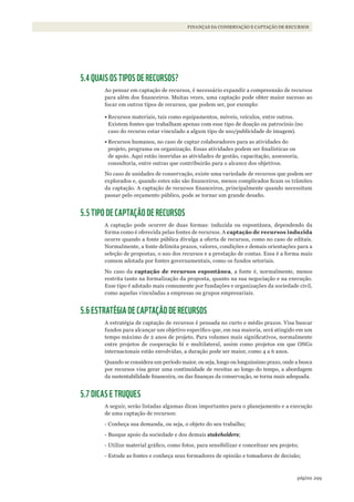 299página
FINANÇAS DA CONSERVAÇÃO E CAPTAÇÃO DE RECURSOS
5.4 QUAIS OS TIPOS DE RECURSOS?
Ao pensar em captação de recursos, é necessário expandir a compreensão de recursos
para além dos financeiros. Muitas vezes, uma captação pode obter maior sucesso ao
focar em outros tipos de recursos, que podem ser, por exemplo:
•	Recursos materiais, tais como equipamentos, móveis, veículos, entre outros.
Existem fontes que trabalham apenas com esse tipo de doação ou patrocínio (no
caso do recurso estar vinculado a algum tipo de uso/publicidade de imagem).
•	Recursos humanos, no caso de captar colaboradores para as atividades do
projeto, programa ou organização. Essas atividades podem ser finalísticas ou
de apoio. Aqui estão inseridas as atividades de gestão, capacitação, assessoria,
consultoria, entre outras que contribuirão para o alcance dos objetivos.
No caso de unidades de conservação, existe uma variedade de recursos que podem ser
explorados e, quando estes não são financeiros, menos complicados ficam os trâmites
da captação. A captação de recursos financeiros, principalmente quando necessitam
passar pelo orçamento público, pode se tornar um grande desafio.
5.5 TIPO DE CAPTAÇÃO DE RECURSOS
A captação pode ocorrer de duas formas: induzida ou espontânea, dependendo da
forma como é oferecida pelas fontes de recursos. A captação de recursos induzida
ocorre quando a fonte pública divulga a oferta de recursos, como no caso de editais.
Normalmente, a fonte delimita prazos, valores, condições e demais orientações para a
seleção de propostas, o uso dos recursos e a prestação de contas. Essa é a forma mais
comum adotada por fontes governamentais, como os fundos setoriais.
No caso da captação de recursos espontânea, a fonte é, normalmente, menos
restrita tanto na formalização da proposta, quanto na sua negociação e na execução.
Esse tipo é adotado mais comumente por fundações e organizações da sociedade civil,
como aquelas vinculadas a empresas ou grupos empresariais.
5.6 ESTRATÉGIA DE CAPTAÇÃO DE RECURSOS
A estratégia de captação de recursos é pensada no curto e médio prazos. Visa buscar
fundos para alcançar um objetivo específico que, em sua maioria, será atingido em um
tempo máximo de 2 anos de projeto. Para volumes mais significativos, normalmente
entre projetos de cooperação bi e multilateral, assim como projetos em que ONGs
internacionais estão envolvidas, a duração pode ser maior, como 4 a 6 anos.
Quando se considera um período maior, ou seja, longo ou longuíssimo prazo, onde a busca
por recursos visa gerar uma continuidade de receitas ao longo do tempo, a abordagem
da sustentabilidade financeira, ou das finanças da conservação, se torna mais adequada.
5.7 DICAS E TRUQUES
A seguir, serão listadas algumas dicas importantes para o planejamento e a execução
de uma captação de recursos:
- Conheça sua demanda, ou seja, o objeto do seu trabalho;
- Busque apoio da sociedade e dos demais stakeholders;
- Utilize material gráfico, como fotos, para sensibilizar e conceituar seu projeto;
- Estude as fontes e conheça seus formadores de opinião e tomadores de decisão;
WWF_CursosUC.indb 299 31/08/2012 17:22:11
 