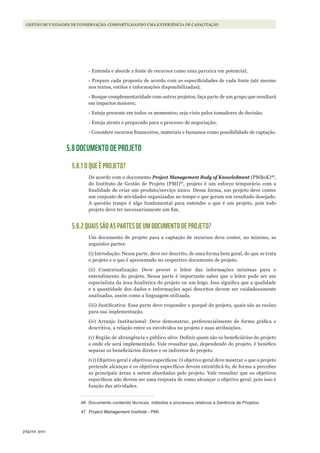 300página
Gestão de unidades de conservação: compartilhando uma experiência de capacitação
- Entenda e aborde a fonte de recursos como uma parceira em potencial;
- Prepare cada proposta de acordo com as especificidades de cada fonte (até mesmo
nos textos, estilos e informações disponibilizadas);
- Busque complementaridade com outros projetos; faça parte de um grupo que resultará
em impactos maiores;
- Esteja presente em todos os momentos; seja visto pelos tomadores de decisão;
- Esteja atento e preparado para o processo de negociação;
- Considere recursos financeiros, materiais e humanos como possibilidade de captação.
5.8 DOCUMENTO DE PROJETO
5.8.1 O QUE É PROJETO?
De acordo com o documento Project Management Body of knowledment (PMBoK)46
,
do Instituto de Gestão de Projeto (PMI)47
, projeto é um esforço temporário com a
finalidade de criar um produto/serviço único. Dessa forma, um projeto deve conter
um conjunto de atividades organizadas no tempo e que geram um resultado desejado.
A questão tempo é algo fundamental para entender o que é um projeto, pois todo
projeto deve ter necessariamente um fim.
5.8.2 QUAIS SÃO AS PARTES DE UM DOCUMENTO DE PROJETO?
Um documento de projeto para a captação de recursos deve conter, no mínimo, as
seguintes partes:
(i) Introdução: Nessa parte, deve ser descrito, de uma forma bem geral, do que se trata
o projeto e o que é apresentado no respectivo documento de projeto.
(ii) Contextualização: Deve prover o leitor das informações mínimas para o
entendimento do projeto. Nessa parte é importante saber que o leitor pode ser um
especialista da área finalística do projeto ou um leigo. Isso significa que a qualidade
e a quantidade dos dados e informações aqui descritos devem ser cuidadosamente
analisadas, assim como a linguagem utilizada.
(iii) Justificativa: Essa parte deve responder o porquê do projeto, quais são as razões
para sua implementação.
(iv) Arranjo Institucional: Deve demonstrar, preferencialmente de forma gráfica e
descritiva, a relação entre os envolvidos no projeto e suas atribuições.
(v) Região de abrangência e público-alvo: Definir quem são os beneficiários do projeto
e onde ele será implementado. Vale ressaltar que, dependendo do projeto, é benéfico
separar os beneficiários diretos e os indiretos do projeto.
(vi) Objetivo geral e objetivos específicos: O objetivo geral deve mostrar o que o projeto
pretende alcançar e os objetivos específicos devem estratificá-lo, de forma a perceber
as principais áreas a serem abordadas pelo projeto. Vale ressaltar que os objetivos
específicos não devem ser uma resposta de como alcançar o objetivo geral, pois isso é
função das atividades.
46 Documento contendo técnicas, métodos e processos relativos a Gerência de Projetos.
47 Project Management Institute - PMI.
WWF_CursosUC.indb 300 31/08/2012 17:22:11
 